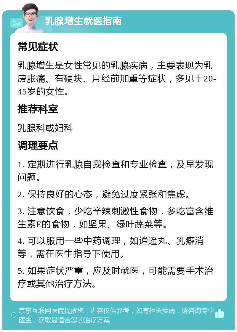 乳腺增生就医指南 常见症状 乳腺增生是女性常见的乳腺疾病，主要表现为乳房胀痛、有硬块、月经前加重等症状，多见于20-45岁的女性。 推荐科室 乳腺科或妇科 调理要点 1. 定期进行乳腺自我检查和专业检查，及早发现问题。 2. 保持良好的心态，避免过度紧张和焦虑。 3. 注意饮食，少吃辛辣刺激性食物，多吃富含维生素E的食物，如坚果、绿叶蔬菜等。 4. 可以服用一些中药调理，如逍遥丸、乳癖消等，需在医生指导下使用。 5. 如果症状严重，应及时就医，可能需要手术治疗或其他治疗方法。