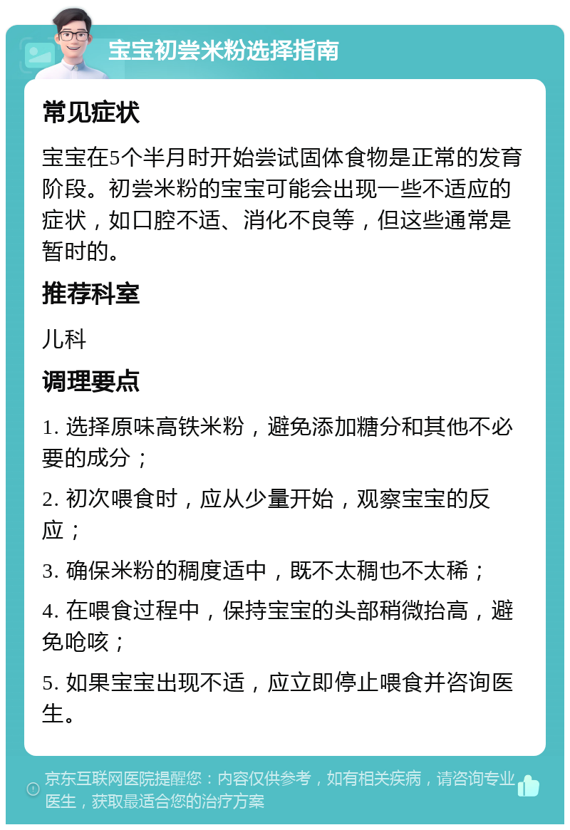 宝宝初尝米粉选择指南 常见症状 宝宝在5个半月时开始尝试固体食物是正常的发育阶段。初尝米粉的宝宝可能会出现一些不适应的症状，如口腔不适、消化不良等，但这些通常是暂时的。 推荐科室 儿科 调理要点 1. 选择原味高铁米粉，避免添加糖分和其他不必要的成分； 2. 初次喂食时，应从少量开始，观察宝宝的反应； 3. 确保米粉的稠度适中，既不太稠也不太稀； 4. 在喂食过程中，保持宝宝的头部稍微抬高，避免呛咳； 5. 如果宝宝出现不适，应立即停止喂食并咨询医生。