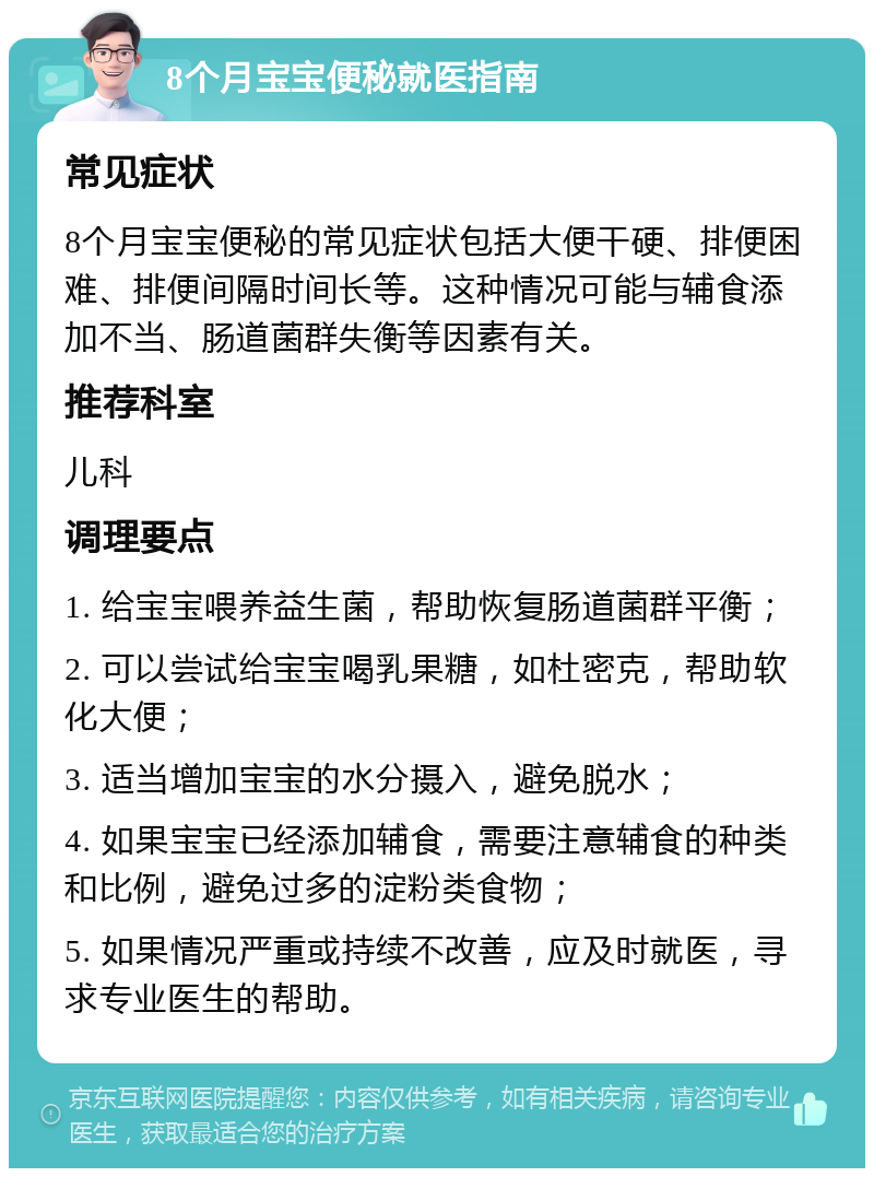 8个月宝宝便秘就医指南 常见症状 8个月宝宝便秘的常见症状包括大便干硬、排便困难、排便间隔时间长等。这种情况可能与辅食添加不当、肠道菌群失衡等因素有关。 推荐科室 儿科 调理要点 1. 给宝宝喂养益生菌，帮助恢复肠道菌群平衡； 2. 可以尝试给宝宝喝乳果糖，如杜密克，帮助软化大便； 3. 适当增加宝宝的水分摄入，避免脱水； 4. 如果宝宝已经添加辅食，需要注意辅食的种类和比例，避免过多的淀粉类食物； 5. 如果情况严重或持续不改善，应及时就医，寻求专业医生的帮助。