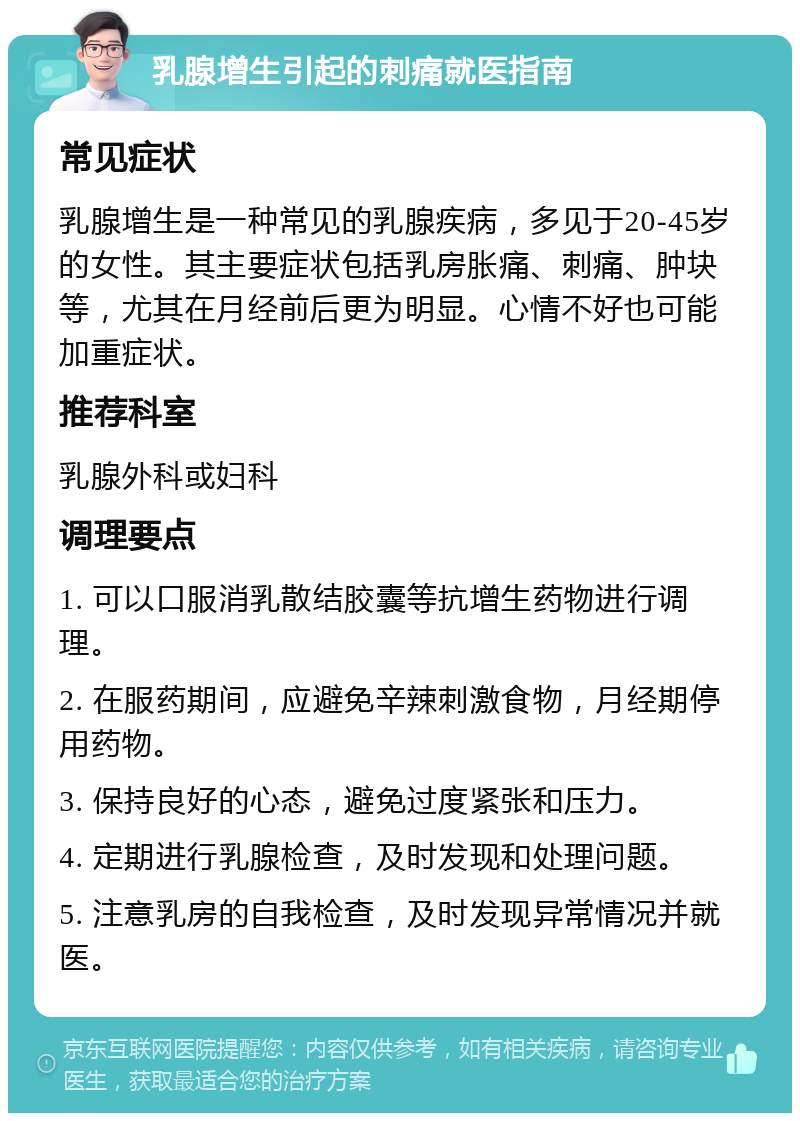 乳腺增生引起的刺痛就医指南 常见症状 乳腺增生是一种常见的乳腺疾病，多见于20-45岁的女性。其主要症状包括乳房胀痛、刺痛、肿块等，尤其在月经前后更为明显。心情不好也可能加重症状。 推荐科室 乳腺外科或妇科 调理要点 1. 可以口服消乳散结胶囊等抗增生药物进行调理。 2. 在服药期间，应避免辛辣刺激食物，月经期停用药物。 3. 保持良好的心态，避免过度紧张和压力。 4. 定期进行乳腺检查，及时发现和处理问题。 5. 注意乳房的自我检查，及时发现异常情况并就医。