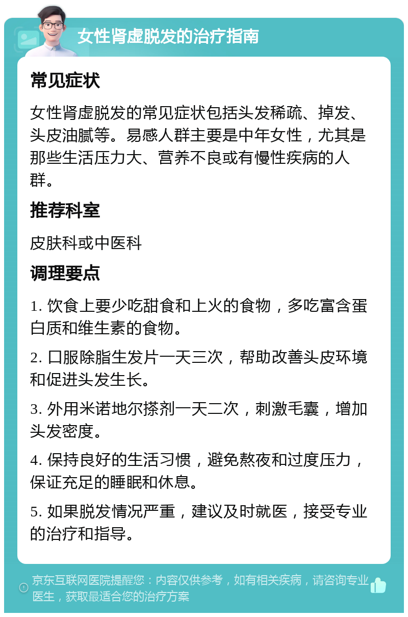 女性肾虚脱发的治疗指南 常见症状 女性肾虚脱发的常见症状包括头发稀疏、掉发、头皮油腻等。易感人群主要是中年女性，尤其是那些生活压力大、营养不良或有慢性疾病的人群。 推荐科室 皮肤科或中医科 调理要点 1. 饮食上要少吃甜食和上火的食物，多吃富含蛋白质和维生素的食物。 2. 口服除脂生发片一天三次，帮助改善头皮环境和促进头发生长。 3. 外用米诺地尔搽剂一天二次，刺激毛囊，增加头发密度。 4. 保持良好的生活习惯，避免熬夜和过度压力，保证充足的睡眠和休息。 5. 如果脱发情况严重，建议及时就医，接受专业的治疗和指导。