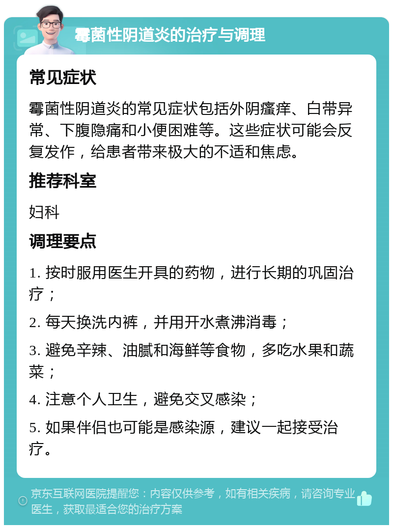 霉菌性阴道炎的治疗与调理 常见症状 霉菌性阴道炎的常见症状包括外阴瘙痒、白带异常、下腹隐痛和小便困难等。这些症状可能会反复发作，给患者带来极大的不适和焦虑。 推荐科室 妇科 调理要点 1. 按时服用医生开具的药物，进行长期的巩固治疗； 2. 每天换洗内裤，并用开水煮沸消毒； 3. 避免辛辣、油腻和海鲜等食物，多吃水果和蔬菜； 4. 注意个人卫生，避免交叉感染； 5. 如果伴侣也可能是感染源，建议一起接受治疗。