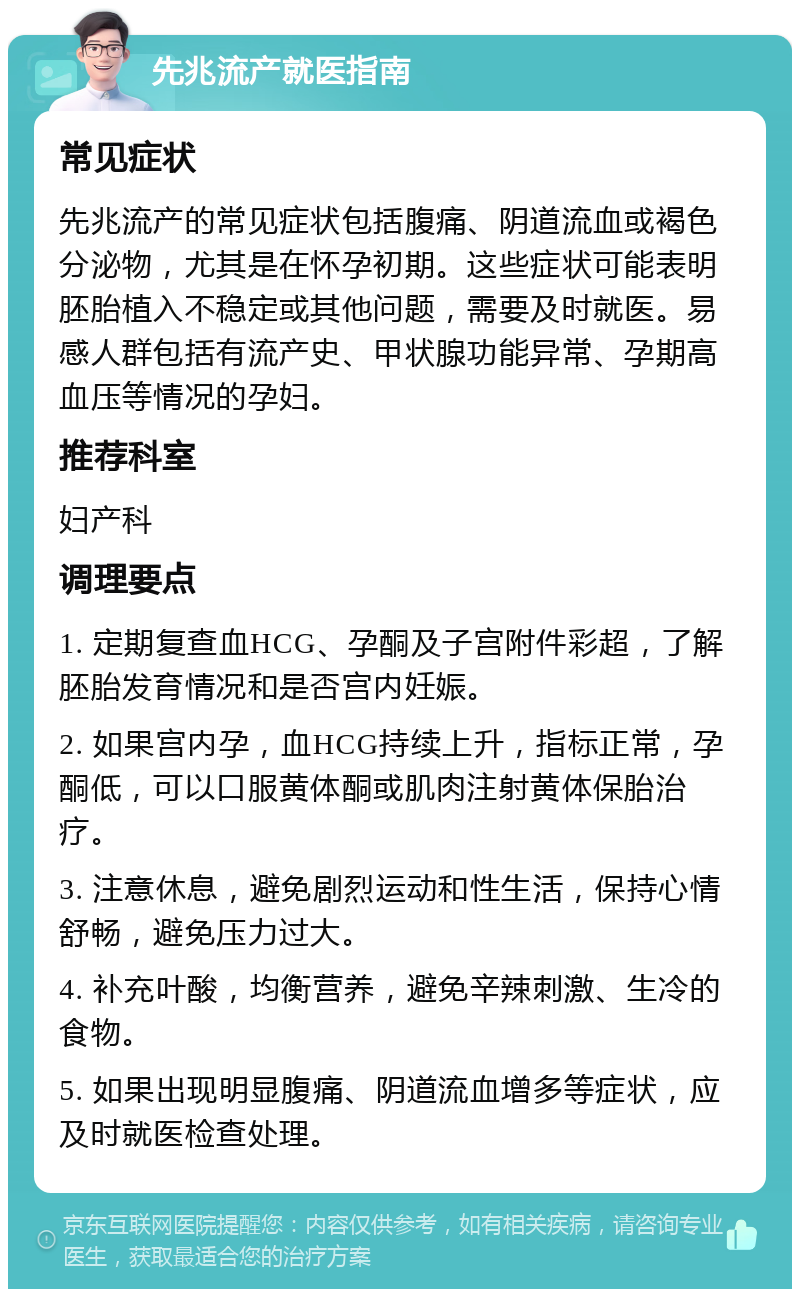 先兆流产就医指南 常见症状 先兆流产的常见症状包括腹痛、阴道流血或褐色分泌物，尤其是在怀孕初期。这些症状可能表明胚胎植入不稳定或其他问题，需要及时就医。易感人群包括有流产史、甲状腺功能异常、孕期高血压等情况的孕妇。 推荐科室 妇产科 调理要点 1. 定期复查血HCG、孕酮及子宫附件彩超，了解胚胎发育情况和是否宫内妊娠。 2. 如果宫内孕，血HCG持续上升，指标正常，孕酮低，可以口服黄体酮或肌肉注射黄体保胎治疗。 3. 注意休息，避免剧烈运动和性生活，保持心情舒畅，避免压力过大。 4. 补充叶酸，均衡营养，避免辛辣刺激、生冷的食物。 5. 如果出现明显腹痛、阴道流血增多等症状，应及时就医检查处理。