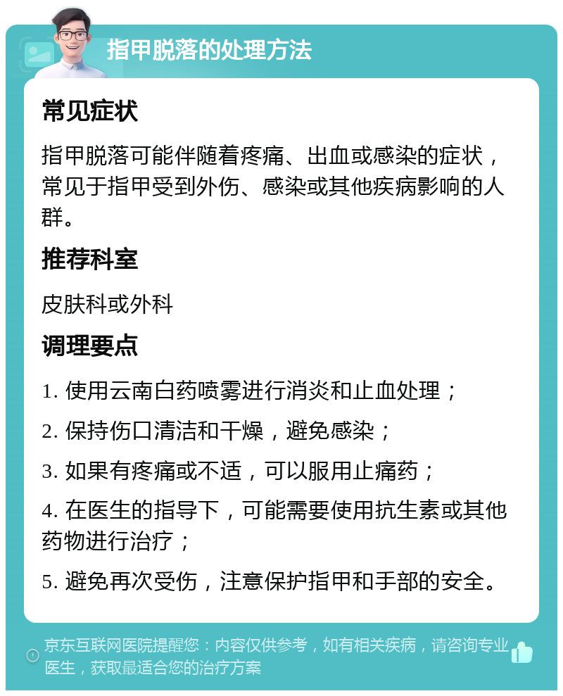 指甲脱落的处理方法 常见症状 指甲脱落可能伴随着疼痛、出血或感染的症状，常见于指甲受到外伤、感染或其他疾病影响的人群。 推荐科室 皮肤科或外科 调理要点 1. 使用云南白药喷雾进行消炎和止血处理； 2. 保持伤口清洁和干燥，避免感染； 3. 如果有疼痛或不适，可以服用止痛药； 4. 在医生的指导下，可能需要使用抗生素或其他药物进行治疗； 5. 避免再次受伤，注意保护指甲和手部的安全。