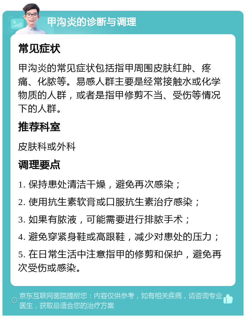 甲沟炎的诊断与调理 常见症状 甲沟炎的常见症状包括指甲周围皮肤红肿、疼痛、化脓等。易感人群主要是经常接触水或化学物质的人群，或者是指甲修剪不当、受伤等情况下的人群。 推荐科室 皮肤科或外科 调理要点 1. 保持患处清洁干燥，避免再次感染； 2. 使用抗生素软膏或口服抗生素治疗感染； 3. 如果有脓液，可能需要进行排脓手术； 4. 避免穿紧身鞋或高跟鞋，减少对患处的压力； 5. 在日常生活中注意指甲的修剪和保护，避免再次受伤或感染。