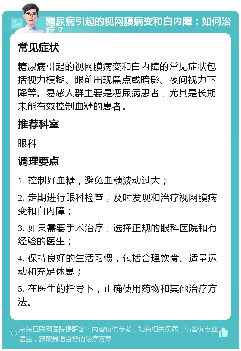 糖尿病引起的视网膜病变和白内障：如何治疗？ 常见症状 糖尿病引起的视网膜病变和白内障的常见症状包括视力模糊、眼前出现黑点或暗影、夜间视力下降等。易感人群主要是糖尿病患者，尤其是长期未能有效控制血糖的患者。 推荐科室 眼科 调理要点 1. 控制好血糖，避免血糖波动过大； 2. 定期进行眼科检查，及时发现和治疗视网膜病变和白内障； 3. 如果需要手术治疗，选择正规的眼科医院和有经验的医生； 4. 保持良好的生活习惯，包括合理饮食、适量运动和充足休息； 5. 在医生的指导下，正确使用药物和其他治疗方法。