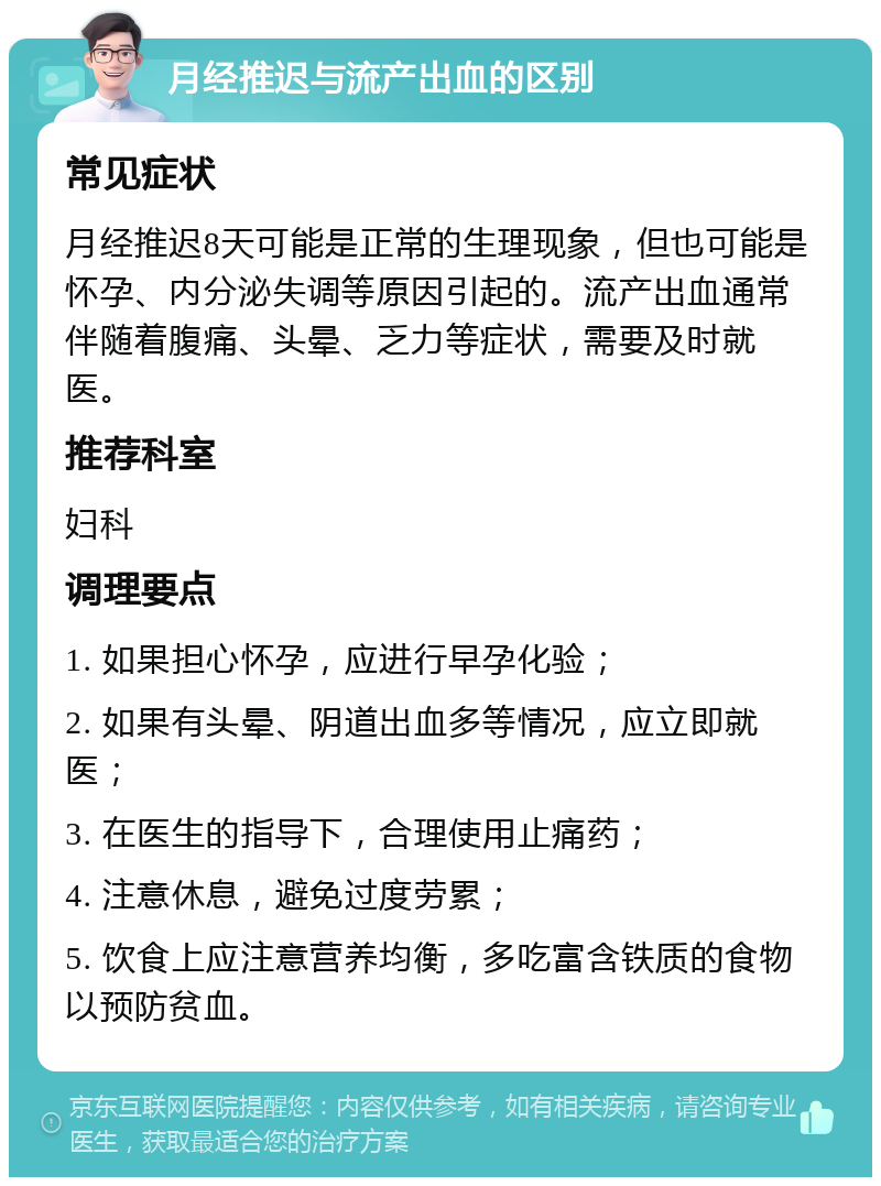 月经推迟与流产出血的区别 常见症状 月经推迟8天可能是正常的生理现象，但也可能是怀孕、内分泌失调等原因引起的。流产出血通常伴随着腹痛、头晕、乏力等症状，需要及时就医。 推荐科室 妇科 调理要点 1. 如果担心怀孕，应进行早孕化验； 2. 如果有头晕、阴道出血多等情况，应立即就医； 3. 在医生的指导下，合理使用止痛药； 4. 注意休息，避免过度劳累； 5. 饮食上应注意营养均衡，多吃富含铁质的食物以预防贫血。