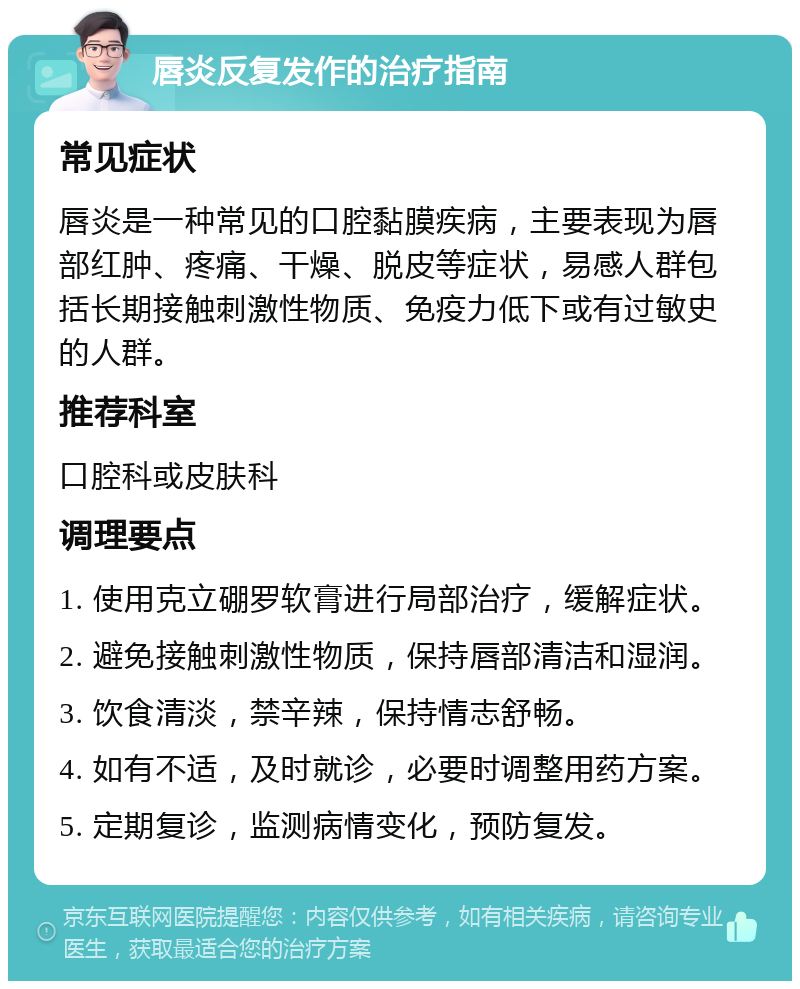 唇炎反复发作的治疗指南 常见症状 唇炎是一种常见的口腔黏膜疾病，主要表现为唇部红肿、疼痛、干燥、脱皮等症状，易感人群包括长期接触刺激性物质、免疫力低下或有过敏史的人群。 推荐科室 口腔科或皮肤科 调理要点 1. 使用克立硼罗软膏进行局部治疗，缓解症状。 2. 避免接触刺激性物质，保持唇部清洁和湿润。 3. 饮食清淡，禁辛辣，保持情志舒畅。 4. 如有不适，及时就诊，必要时调整用药方案。 5. 定期复诊，监测病情变化，预防复发。