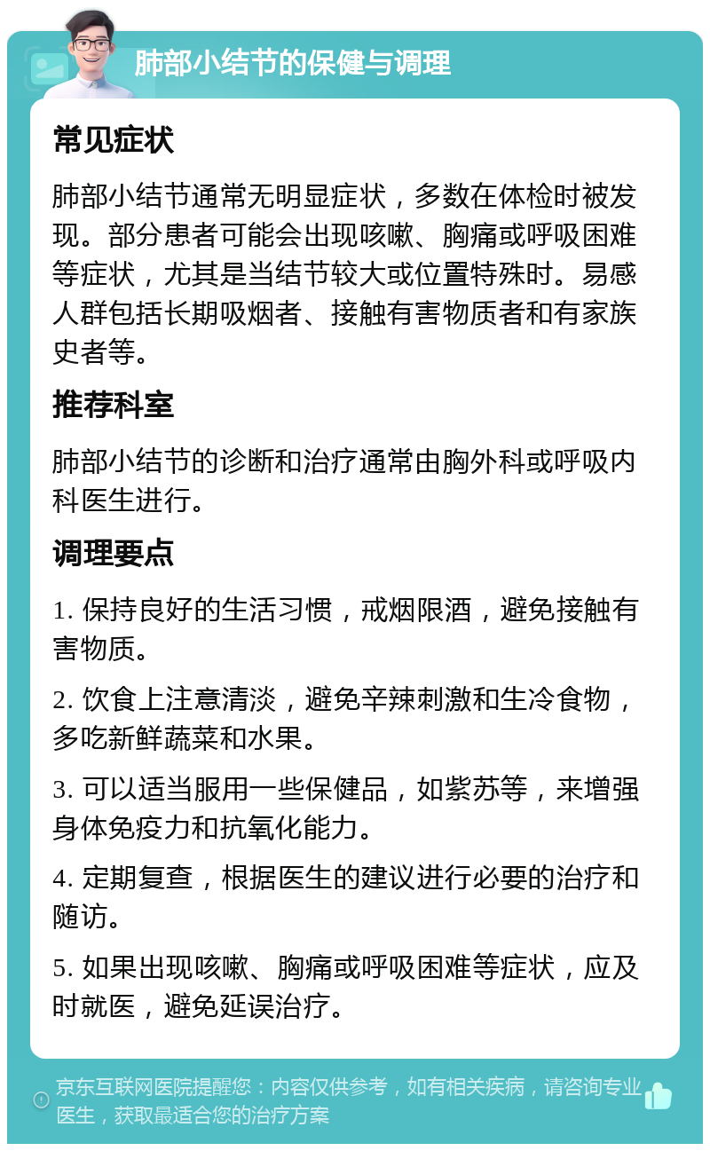 肺部小结节的保健与调理 常见症状 肺部小结节通常无明显症状，多数在体检时被发现。部分患者可能会出现咳嗽、胸痛或呼吸困难等症状，尤其是当结节较大或位置特殊时。易感人群包括长期吸烟者、接触有害物质者和有家族史者等。 推荐科室 肺部小结节的诊断和治疗通常由胸外科或呼吸内科医生进行。 调理要点 1. 保持良好的生活习惯，戒烟限酒，避免接触有害物质。 2. 饮食上注意清淡，避免辛辣刺激和生冷食物，多吃新鲜蔬菜和水果。 3. 可以适当服用一些保健品，如紫苏等，来增强身体免疫力和抗氧化能力。 4. 定期复查，根据医生的建议进行必要的治疗和随访。 5. 如果出现咳嗽、胸痛或呼吸困难等症状，应及时就医，避免延误治疗。