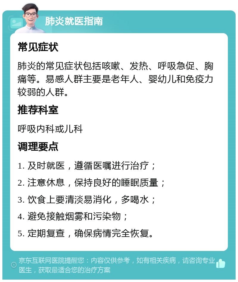 肺炎就医指南 常见症状 肺炎的常见症状包括咳嗽、发热、呼吸急促、胸痛等。易感人群主要是老年人、婴幼儿和免疫力较弱的人群。 推荐科室 呼吸内科或儿科 调理要点 1. 及时就医，遵循医嘱进行治疗； 2. 注意休息，保持良好的睡眠质量； 3. 饮食上要清淡易消化，多喝水； 4. 避免接触烟雾和污染物； 5. 定期复查，确保病情完全恢复。