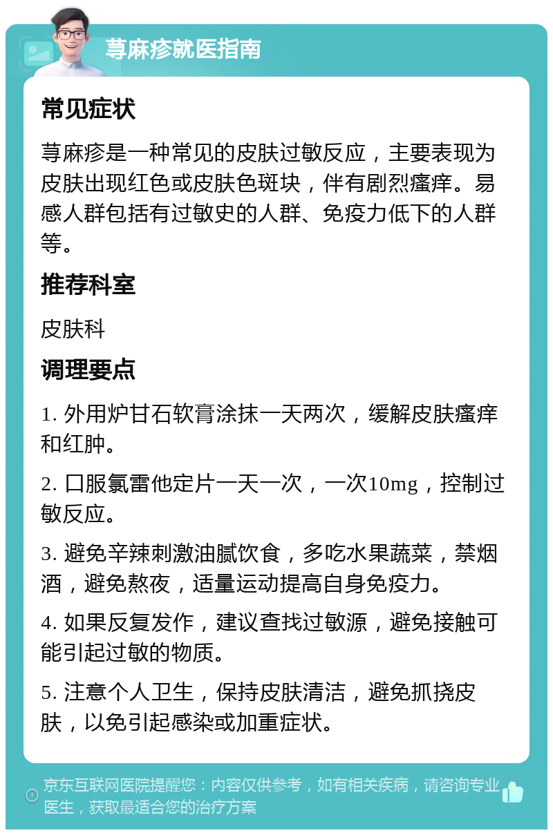 荨麻疹就医指南 常见症状 荨麻疹是一种常见的皮肤过敏反应，主要表现为皮肤出现红色或皮肤色斑块，伴有剧烈瘙痒。易感人群包括有过敏史的人群、免疫力低下的人群等。 推荐科室 皮肤科 调理要点 1. 外用炉甘石软膏涂抹一天两次，缓解皮肤瘙痒和红肿。 2. 口服氯雷他定片一天一次，一次10mg，控制过敏反应。 3. 避免辛辣刺激油腻饮食，多吃水果蔬菜，禁烟酒，避免熬夜，适量运动提高自身免疫力。 4. 如果反复发作，建议查找过敏源，避免接触可能引起过敏的物质。 5. 注意个人卫生，保持皮肤清洁，避免抓挠皮肤，以免引起感染或加重症状。