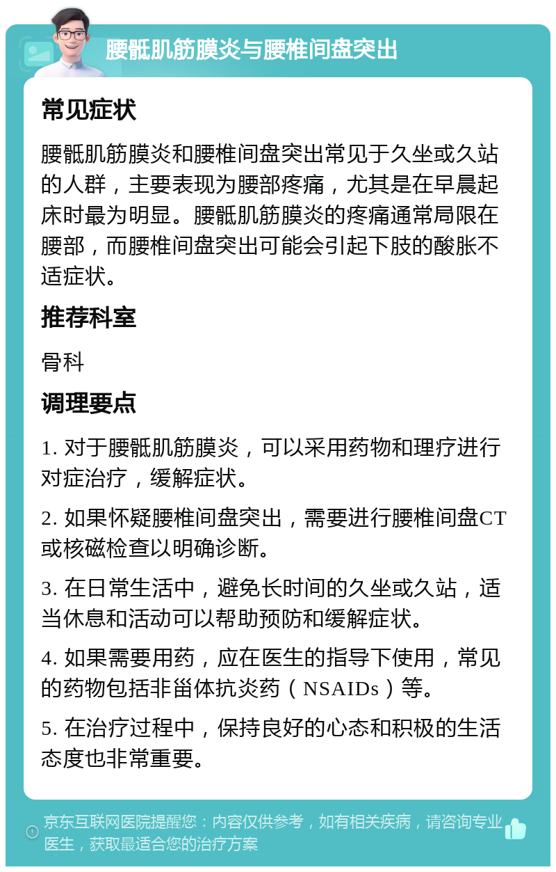 腰骶肌筋膜炎与腰椎间盘突出 常见症状 腰骶肌筋膜炎和腰椎间盘突出常见于久坐或久站的人群，主要表现为腰部疼痛，尤其是在早晨起床时最为明显。腰骶肌筋膜炎的疼痛通常局限在腰部，而腰椎间盘突出可能会引起下肢的酸胀不适症状。 推荐科室 骨科 调理要点 1. 对于腰骶肌筋膜炎，可以采用药物和理疗进行对症治疗，缓解症状。 2. 如果怀疑腰椎间盘突出，需要进行腰椎间盘CT或核磁检查以明确诊断。 3. 在日常生活中，避免长时间的久坐或久站，适当休息和活动可以帮助预防和缓解症状。 4. 如果需要用药，应在医生的指导下使用，常见的药物包括非甾体抗炎药（NSAIDs）等。 5. 在治疗过程中，保持良好的心态和积极的生活态度也非常重要。