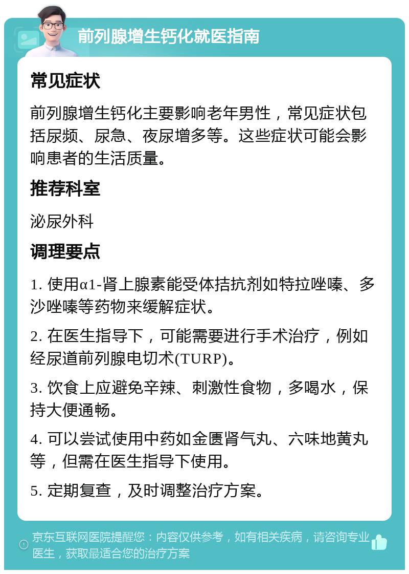 前列腺增生钙化就医指南 常见症状 前列腺增生钙化主要影响老年男性，常见症状包括尿频、尿急、夜尿增多等。这些症状可能会影响患者的生活质量。 推荐科室 泌尿外科 调理要点 1. 使用α1-肾上腺素能受体拮抗剂如特拉唑嗪、多沙唑嗪等药物来缓解症状。 2. 在医生指导下，可能需要进行手术治疗，例如经尿道前列腺电切术(TURP)。 3. 饮食上应避免辛辣、刺激性食物，多喝水，保持大便通畅。 4. 可以尝试使用中药如金匮肾气丸、六味地黄丸等，但需在医生指导下使用。 5. 定期复查，及时调整治疗方案。