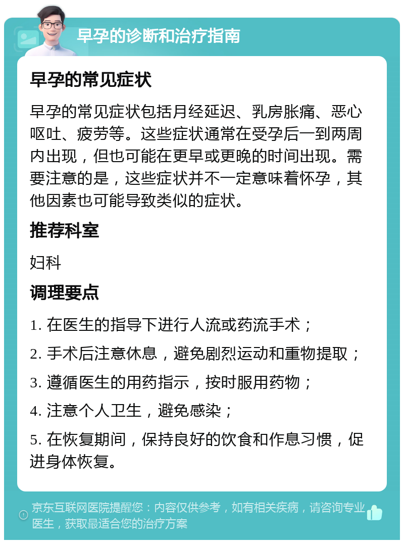 早孕的诊断和治疗指南 早孕的常见症状 早孕的常见症状包括月经延迟、乳房胀痛、恶心呕吐、疲劳等。这些症状通常在受孕后一到两周内出现，但也可能在更早或更晚的时间出现。需要注意的是，这些症状并不一定意味着怀孕，其他因素也可能导致类似的症状。 推荐科室 妇科 调理要点 1. 在医生的指导下进行人流或药流手术； 2. 手术后注意休息，避免剧烈运动和重物提取； 3. 遵循医生的用药指示，按时服用药物； 4. 注意个人卫生，避免感染； 5. 在恢复期间，保持良好的饮食和作息习惯，促进身体恢复。