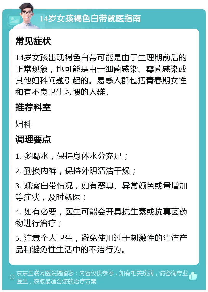 14岁女孩褐色白带就医指南 常见症状 14岁女孩出现褐色白带可能是由于生理期前后的正常现象，也可能是由于细菌感染、霉菌感染或其他妇科问题引起的。易感人群包括青春期女性和有不良卫生习惯的人群。 推荐科室 妇科 调理要点 1. 多喝水，保持身体水分充足； 2. 勤换内裤，保持外阴清洁干燥； 3. 观察白带情况，如有恶臭、异常颜色或量增加等症状，及时就医； 4. 如有必要，医生可能会开具抗生素或抗真菌药物进行治疗； 5. 注意个人卫生，避免使用过于刺激性的清洁产品和避免性生活中的不洁行为。