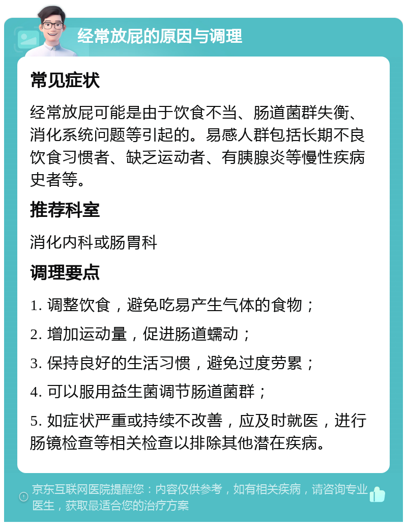 经常放屁的原因与调理 常见症状 经常放屁可能是由于饮食不当、肠道菌群失衡、消化系统问题等引起的。易感人群包括长期不良饮食习惯者、缺乏运动者、有胰腺炎等慢性疾病史者等。 推荐科室 消化内科或肠胃科 调理要点 1. 调整饮食，避免吃易产生气体的食物； 2. 增加运动量，促进肠道蠕动； 3. 保持良好的生活习惯，避免过度劳累； 4. 可以服用益生菌调节肠道菌群； 5. 如症状严重或持续不改善，应及时就医，进行肠镜检查等相关检查以排除其他潜在疾病。