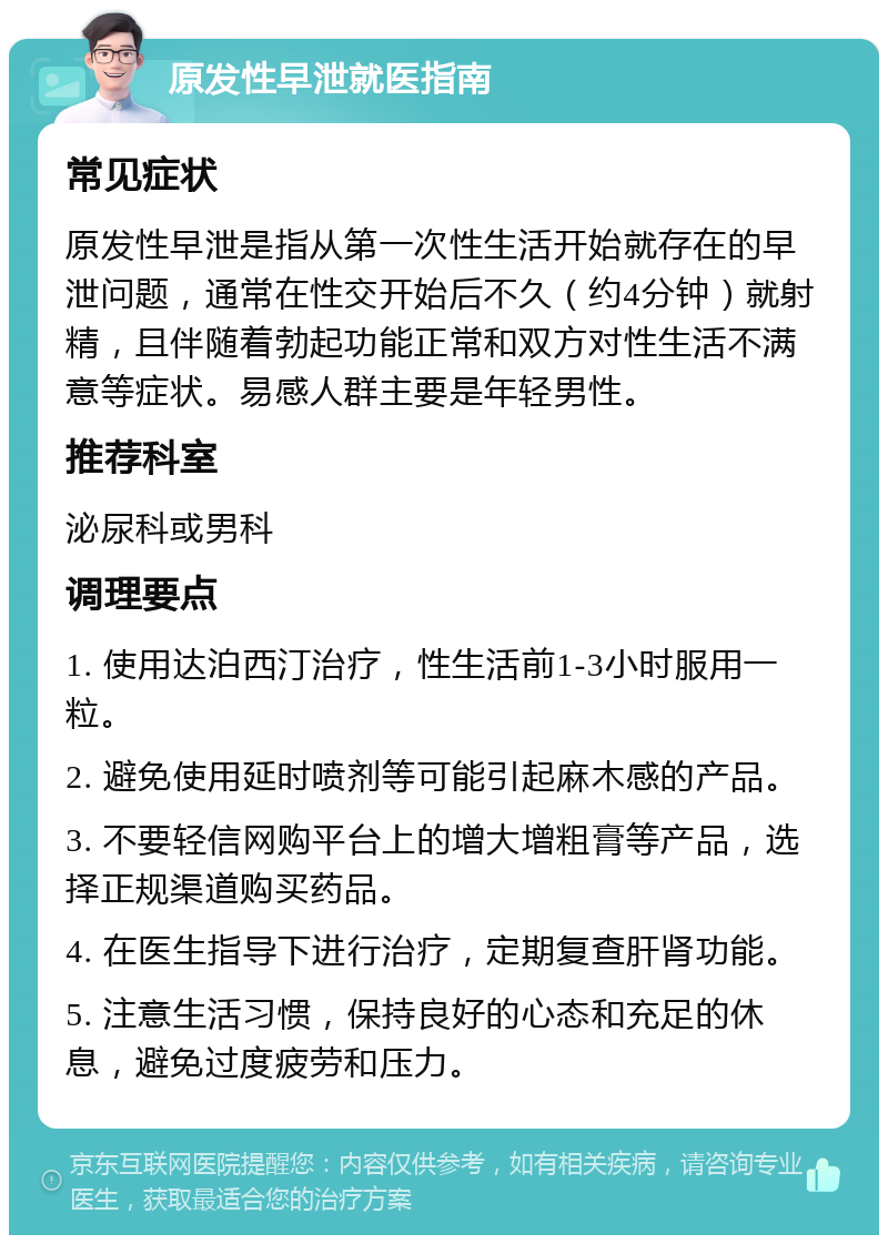 原发性早泄就医指南 常见症状 原发性早泄是指从第一次性生活开始就存在的早泄问题，通常在性交开始后不久（约4分钟）就射精，且伴随着勃起功能正常和双方对性生活不满意等症状。易感人群主要是年轻男性。 推荐科室 泌尿科或男科 调理要点 1. 使用达泊西汀治疗，性生活前1-3小时服用一粒。 2. 避免使用延时喷剂等可能引起麻木感的产品。 3. 不要轻信网购平台上的增大增粗膏等产品，选择正规渠道购买药品。 4. 在医生指导下进行治疗，定期复查肝肾功能。 5. 注意生活习惯，保持良好的心态和充足的休息，避免过度疲劳和压力。