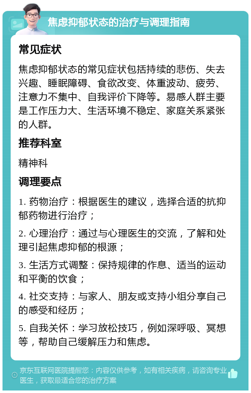 焦虑抑郁状态的治疗与调理指南 常见症状 焦虑抑郁状态的常见症状包括持续的悲伤、失去兴趣、睡眠障碍、食欲改变、体重波动、疲劳、注意力不集中、自我评价下降等。易感人群主要是工作压力大、生活环境不稳定、家庭关系紧张的人群。 推荐科室 精神科 调理要点 1. 药物治疗：根据医生的建议，选择合适的抗抑郁药物进行治疗； 2. 心理治疗：通过与心理医生的交流，了解和处理引起焦虑抑郁的根源； 3. 生活方式调整：保持规律的作息、适当的运动和平衡的饮食； 4. 社交支持：与家人、朋友或支持小组分享自己的感受和经历； 5. 自我关怀：学习放松技巧，例如深呼吸、冥想等，帮助自己缓解压力和焦虑。