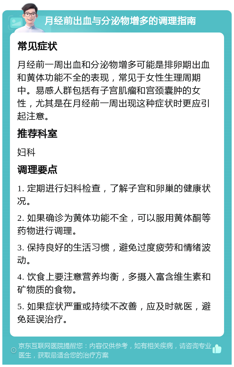 月经前出血与分泌物增多的调理指南 常见症状 月经前一周出血和分泌物增多可能是排卵期出血和黄体功能不全的表现，常见于女性生理周期中。易感人群包括有子宫肌瘤和宫颈囊肿的女性，尤其是在月经前一周出现这种症状时更应引起注意。 推荐科室 妇科 调理要点 1. 定期进行妇科检查，了解子宫和卵巢的健康状况。 2. 如果确诊为黄体功能不全，可以服用黄体酮等药物进行调理。 3. 保持良好的生活习惯，避免过度疲劳和情绪波动。 4. 饮食上要注意营养均衡，多摄入富含维生素和矿物质的食物。 5. 如果症状严重或持续不改善，应及时就医，避免延误治疗。