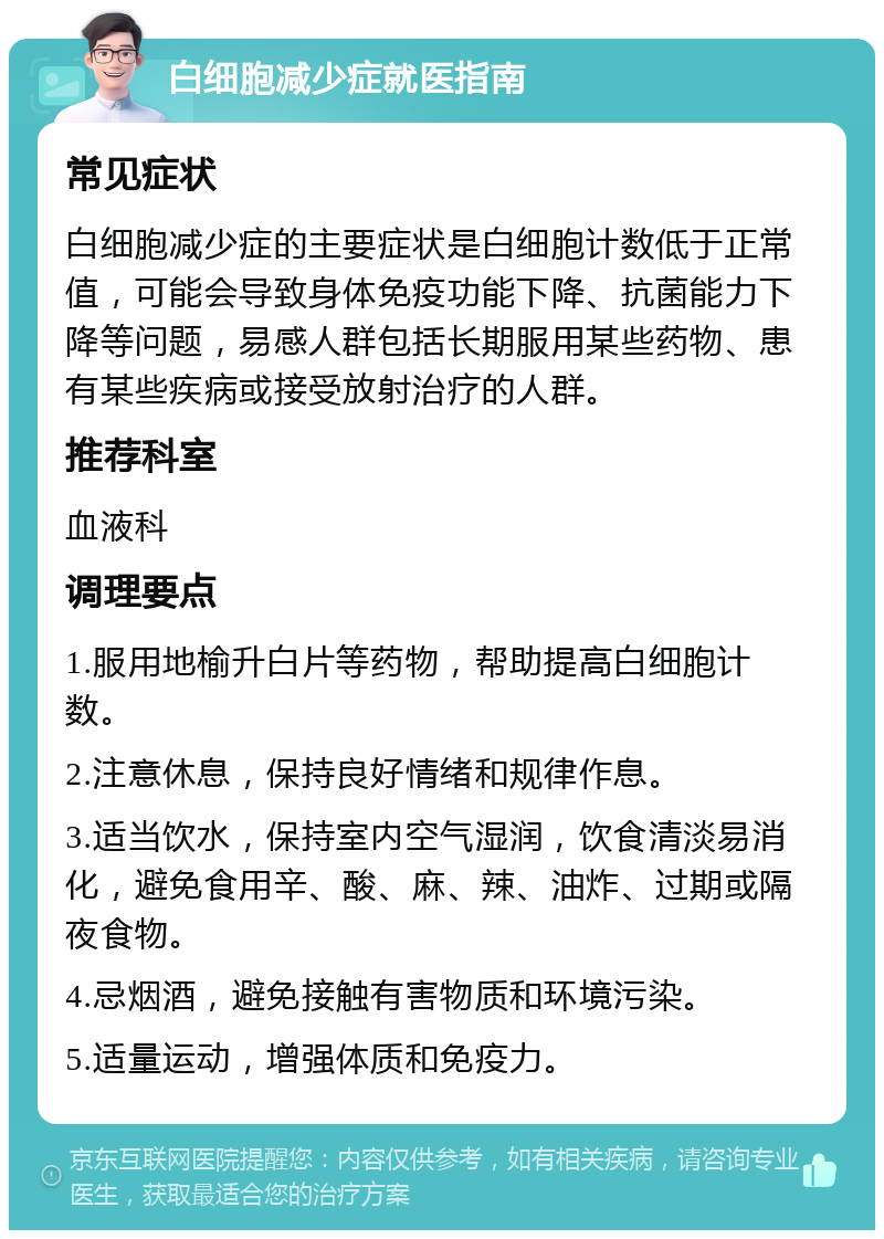 白细胞减少症就医指南 常见症状 白细胞减少症的主要症状是白细胞计数低于正常值，可能会导致身体免疫功能下降、抗菌能力下降等问题，易感人群包括长期服用某些药物、患有某些疾病或接受放射治疗的人群。 推荐科室 血液科 调理要点 1.服用地榆升白片等药物，帮助提高白细胞计数。 2.注意休息，保持良好情绪和规律作息。 3.适当饮水，保持室内空气湿润，饮食清淡易消化，避免食用辛、酸、麻、辣、油炸、过期或隔夜食物。 4.忌烟酒，避免接触有害物质和环境污染。 5.适量运动，增强体质和免疫力。