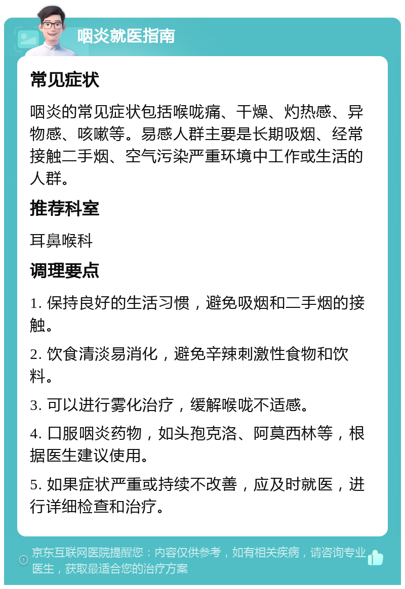 咽炎就医指南 常见症状 咽炎的常见症状包括喉咙痛、干燥、灼热感、异物感、咳嗽等。易感人群主要是长期吸烟、经常接触二手烟、空气污染严重环境中工作或生活的人群。 推荐科室 耳鼻喉科 调理要点 1. 保持良好的生活习惯，避免吸烟和二手烟的接触。 2. 饮食清淡易消化，避免辛辣刺激性食物和饮料。 3. 可以进行雾化治疗，缓解喉咙不适感。 4. 口服咽炎药物，如头孢克洛、阿莫西林等，根据医生建议使用。 5. 如果症状严重或持续不改善，应及时就医，进行详细检查和治疗。