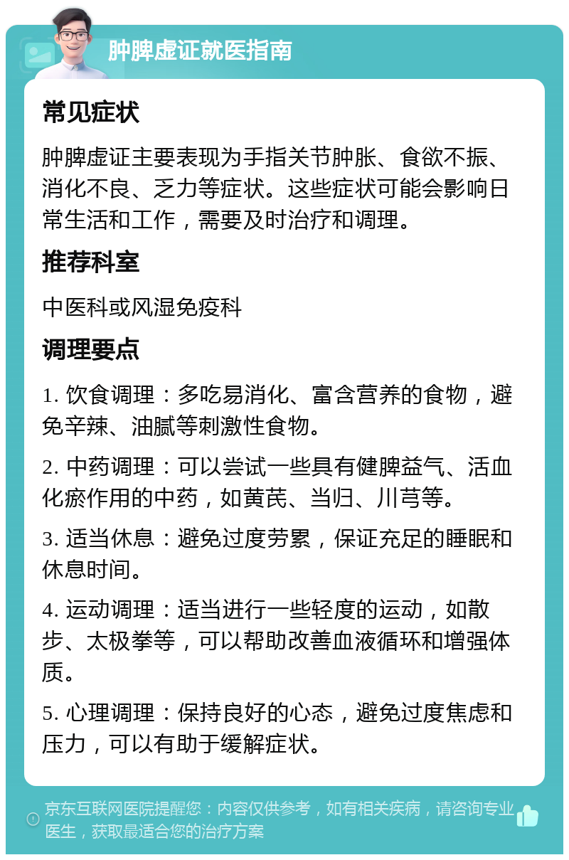 肿脾虚证就医指南 常见症状 肿脾虚证主要表现为手指关节肿胀、食欲不振、消化不良、乏力等症状。这些症状可能会影响日常生活和工作，需要及时治疗和调理。 推荐科室 中医科或风湿免疫科 调理要点 1. 饮食调理：多吃易消化、富含营养的食物，避免辛辣、油腻等刺激性食物。 2. 中药调理：可以尝试一些具有健脾益气、活血化瘀作用的中药，如黄芪、当归、川芎等。 3. 适当休息：避免过度劳累，保证充足的睡眠和休息时间。 4. 运动调理：适当进行一些轻度的运动，如散步、太极拳等，可以帮助改善血液循环和增强体质。 5. 心理调理：保持良好的心态，避免过度焦虑和压力，可以有助于缓解症状。