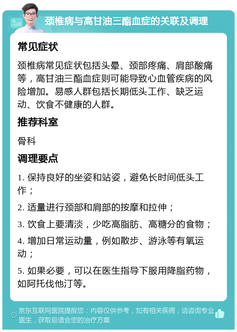 颈椎病与高甘油三酯血症的关联及调理 常见症状 颈椎病常见症状包括头晕、颈部疼痛、肩部酸痛等，高甘油三酯血症则可能导致心血管疾病的风险增加。易感人群包括长期低头工作、缺乏运动、饮食不健康的人群。 推荐科室 骨科 调理要点 1. 保持良好的坐姿和站姿，避免长时间低头工作； 2. 适量进行颈部和肩部的按摩和拉伸； 3. 饮食上要清淡，少吃高脂肪、高糖分的食物； 4. 增加日常运动量，例如散步、游泳等有氧运动； 5. 如果必要，可以在医生指导下服用降脂药物，如阿托伐他汀等。