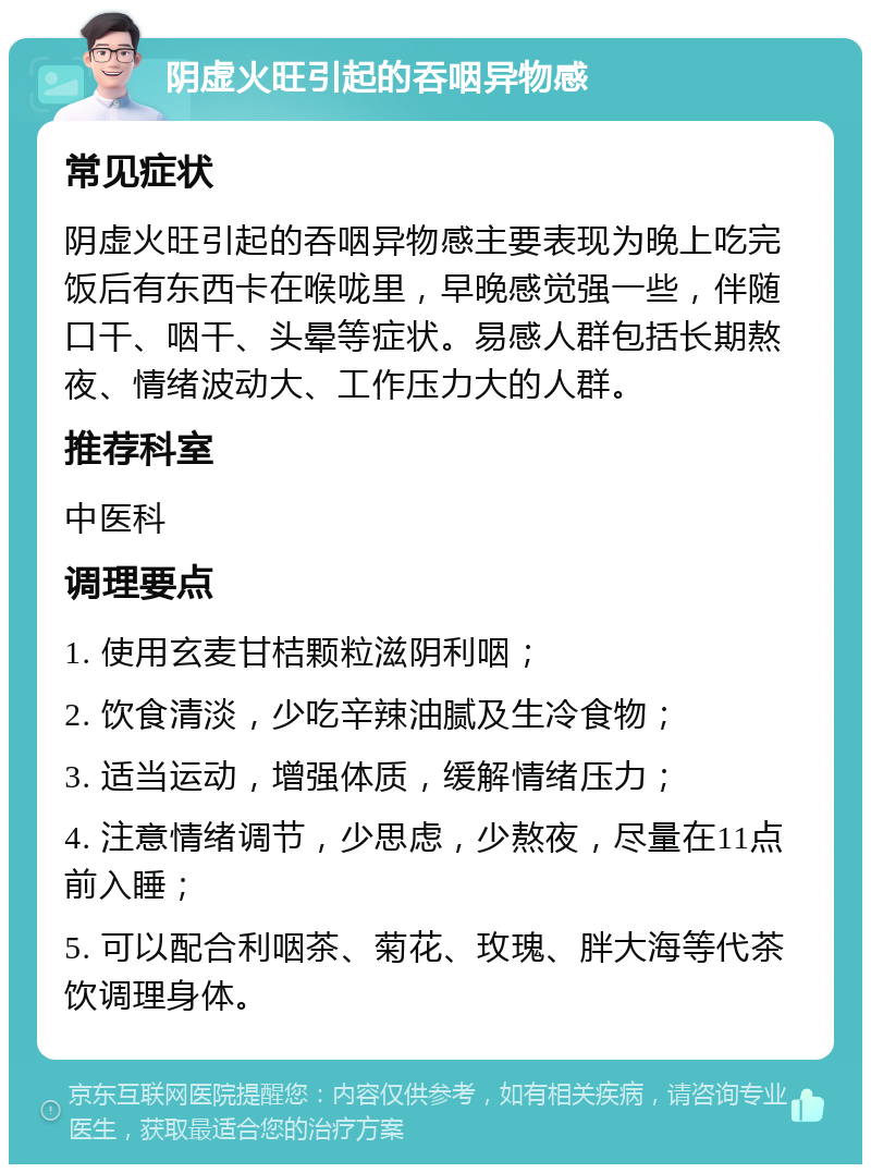 阴虚火旺引起的吞咽异物感 常见症状 阴虚火旺引起的吞咽异物感主要表现为晚上吃完饭后有东西卡在喉咙里，早晚感觉强一些，伴随口干、咽干、头晕等症状。易感人群包括长期熬夜、情绪波动大、工作压力大的人群。 推荐科室 中医科 调理要点 1. 使用玄麦甘桔颗粒滋阴利咽； 2. 饮食清淡，少吃辛辣油腻及生冷食物； 3. 适当运动，增强体质，缓解情绪压力； 4. 注意情绪调节，少思虑，少熬夜，尽量在11点前入睡； 5. 可以配合利咽茶、菊花、玫瑰、胖大海等代茶饮调理身体。