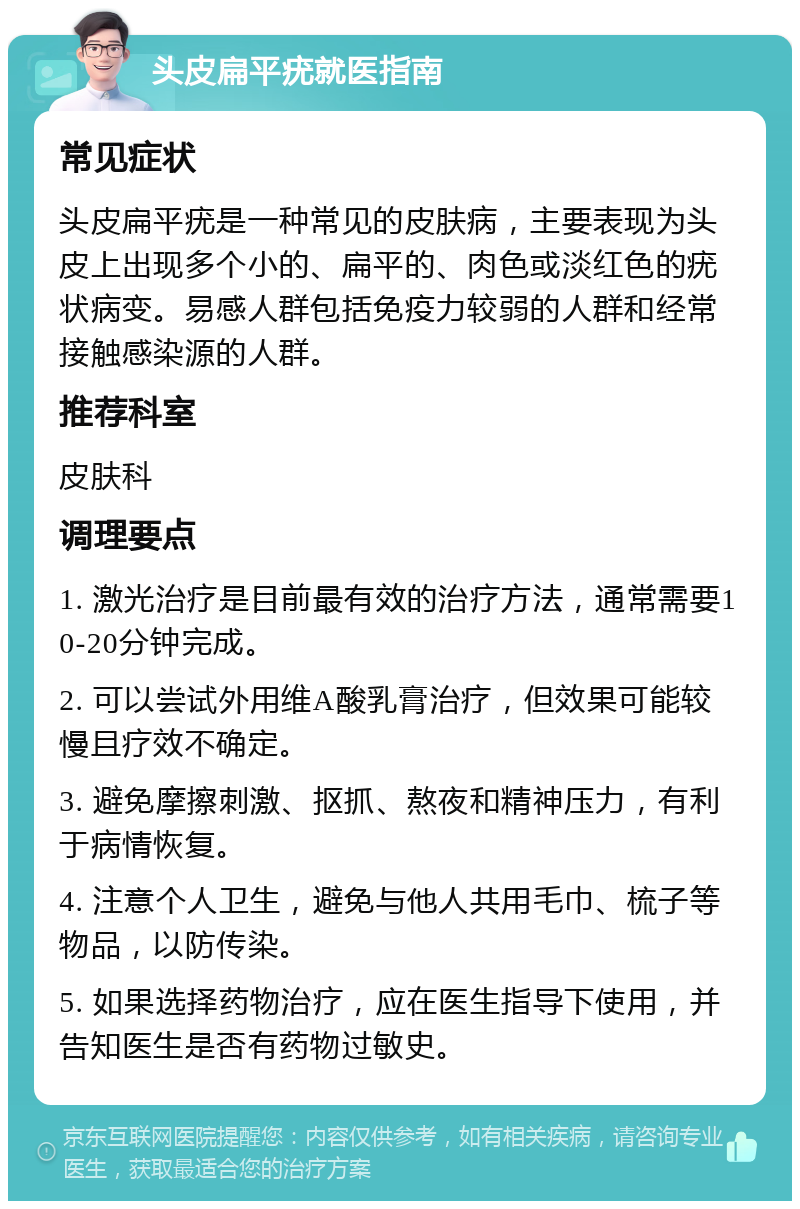 头皮扁平疣就医指南 常见症状 头皮扁平疣是一种常见的皮肤病，主要表现为头皮上出现多个小的、扁平的、肉色或淡红色的疣状病变。易感人群包括免疫力较弱的人群和经常接触感染源的人群。 推荐科室 皮肤科 调理要点 1. 激光治疗是目前最有效的治疗方法，通常需要10-20分钟完成。 2. 可以尝试外用维A酸乳膏治疗，但效果可能较慢且疗效不确定。 3. 避免摩擦刺激、抠抓、熬夜和精神压力，有利于病情恢复。 4. 注意个人卫生，避免与他人共用毛巾、梳子等物品，以防传染。 5. 如果选择药物治疗，应在医生指导下使用，并告知医生是否有药物过敏史。