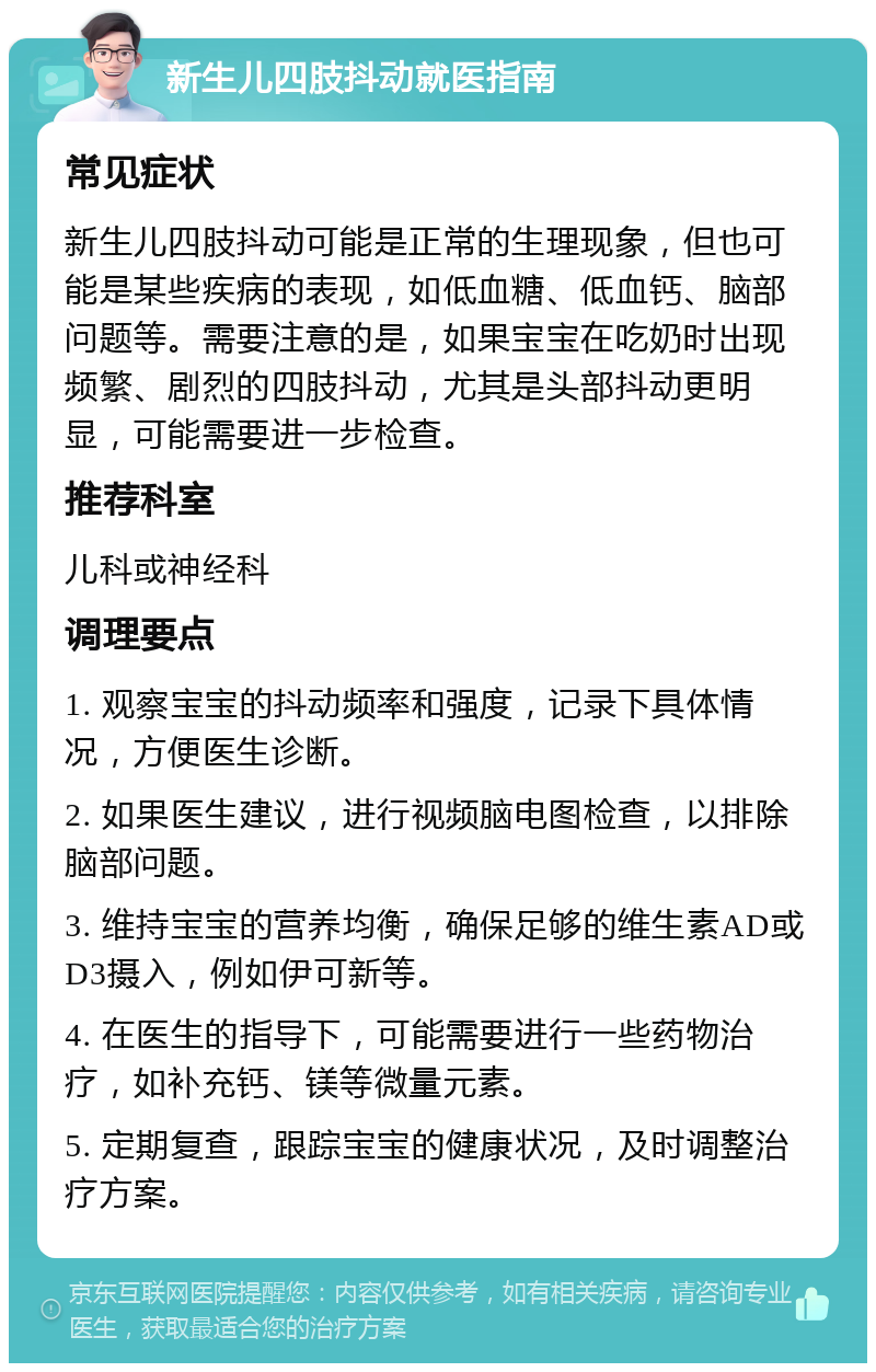 新生儿四肢抖动就医指南 常见症状 新生儿四肢抖动可能是正常的生理现象，但也可能是某些疾病的表现，如低血糖、低血钙、脑部问题等。需要注意的是，如果宝宝在吃奶时出现频繁、剧烈的四肢抖动，尤其是头部抖动更明显，可能需要进一步检查。 推荐科室 儿科或神经科 调理要点 1. 观察宝宝的抖动频率和强度，记录下具体情况，方便医生诊断。 2. 如果医生建议，进行视频脑电图检查，以排除脑部问题。 3. 维持宝宝的营养均衡，确保足够的维生素AD或D3摄入，例如伊可新等。 4. 在医生的指导下，可能需要进行一些药物治疗，如补充钙、镁等微量元素。 5. 定期复查，跟踪宝宝的健康状况，及时调整治疗方案。