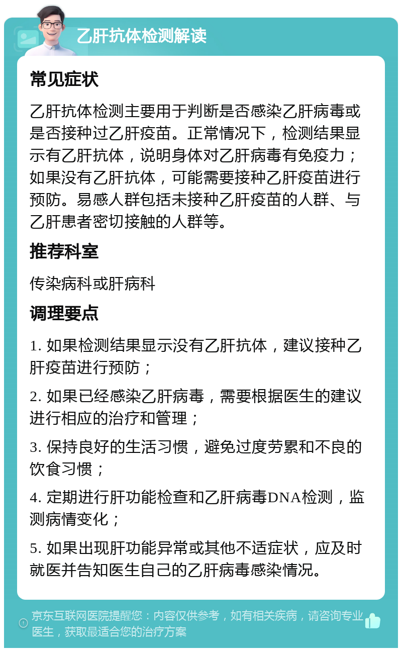 乙肝抗体检测解读 常见症状 乙肝抗体检测主要用于判断是否感染乙肝病毒或是否接种过乙肝疫苗。正常情况下，检测结果显示有乙肝抗体，说明身体对乙肝病毒有免疫力；如果没有乙肝抗体，可能需要接种乙肝疫苗进行预防。易感人群包括未接种乙肝疫苗的人群、与乙肝患者密切接触的人群等。 推荐科室 传染病科或肝病科 调理要点 1. 如果检测结果显示没有乙肝抗体，建议接种乙肝疫苗进行预防； 2. 如果已经感染乙肝病毒，需要根据医生的建议进行相应的治疗和管理； 3. 保持良好的生活习惯，避免过度劳累和不良的饮食习惯； 4. 定期进行肝功能检查和乙肝病毒DNA检测，监测病情变化； 5. 如果出现肝功能异常或其他不适症状，应及时就医并告知医生自己的乙肝病毒感染情况。