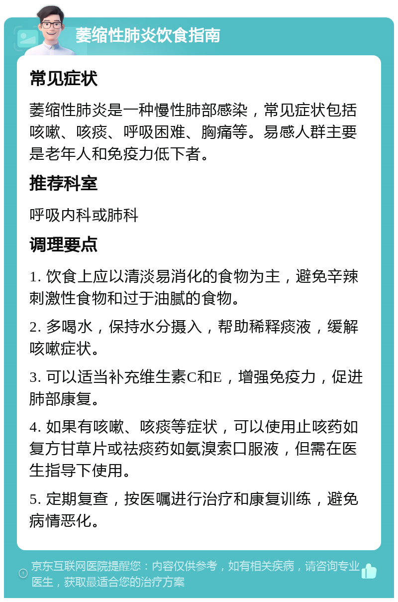 萎缩性肺炎饮食指南 常见症状 萎缩性肺炎是一种慢性肺部感染，常见症状包括咳嗽、咳痰、呼吸困难、胸痛等。易感人群主要是老年人和免疫力低下者。 推荐科室 呼吸内科或肺科 调理要点 1. 饮食上应以清淡易消化的食物为主，避免辛辣刺激性食物和过于油腻的食物。 2. 多喝水，保持水分摄入，帮助稀释痰液，缓解咳嗽症状。 3. 可以适当补充维生素C和E，增强免疫力，促进肺部康复。 4. 如果有咳嗽、咳痰等症状，可以使用止咳药如复方甘草片或祛痰药如氨溴索口服液，但需在医生指导下使用。 5. 定期复查，按医嘱进行治疗和康复训练，避免病情恶化。