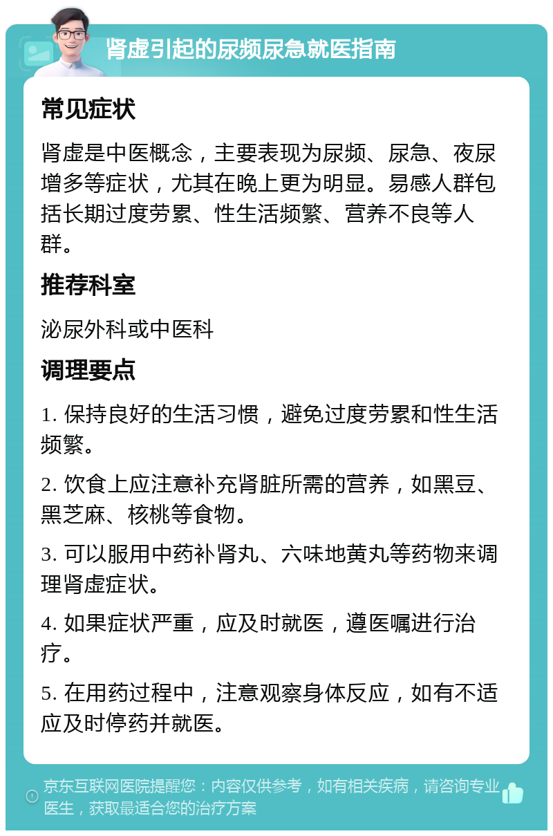 肾虚引起的尿频尿急就医指南 常见症状 肾虚是中医概念，主要表现为尿频、尿急、夜尿增多等症状，尤其在晚上更为明显。易感人群包括长期过度劳累、性生活频繁、营养不良等人群。 推荐科室 泌尿外科或中医科 调理要点 1. 保持良好的生活习惯，避免过度劳累和性生活频繁。 2. 饮食上应注意补充肾脏所需的营养，如黑豆、黑芝麻、核桃等食物。 3. 可以服用中药补肾丸、六味地黄丸等药物来调理肾虚症状。 4. 如果症状严重，应及时就医，遵医嘱进行治疗。 5. 在用药过程中，注意观察身体反应，如有不适应及时停药并就医。