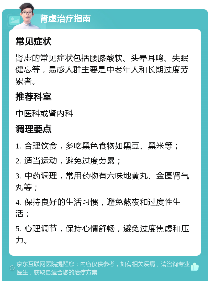 肾虚治疗指南 常见症状 肾虚的常见症状包括腰膝酸软、头晕耳鸣、失眠健忘等，易感人群主要是中老年人和长期过度劳累者。 推荐科室 中医科或肾内科 调理要点 1. 合理饮食，多吃黑色食物如黑豆、黑米等； 2. 适当运动，避免过度劳累； 3. 中药调理，常用药物有六味地黄丸、金匮肾气丸等； 4. 保持良好的生活习惯，避免熬夜和过度性生活； 5. 心理调节，保持心情舒畅，避免过度焦虑和压力。