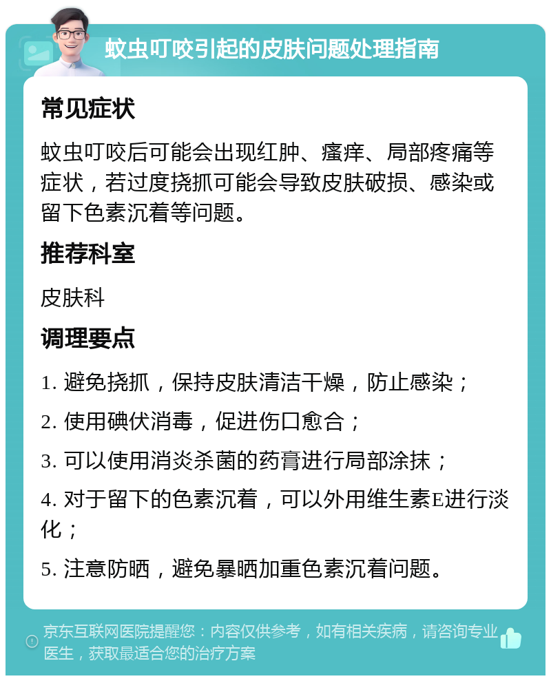 蚊虫叮咬引起的皮肤问题处理指南 常见症状 蚊虫叮咬后可能会出现红肿、瘙痒、局部疼痛等症状，若过度挠抓可能会导致皮肤破损、感染或留下色素沉着等问题。 推荐科室 皮肤科 调理要点 1. 避免挠抓，保持皮肤清洁干燥，防止感染； 2. 使用碘伏消毒，促进伤口愈合； 3. 可以使用消炎杀菌的药膏进行局部涂抹； 4. 对于留下的色素沉着，可以外用维生素E进行淡化； 5. 注意防晒，避免暴晒加重色素沉着问题。