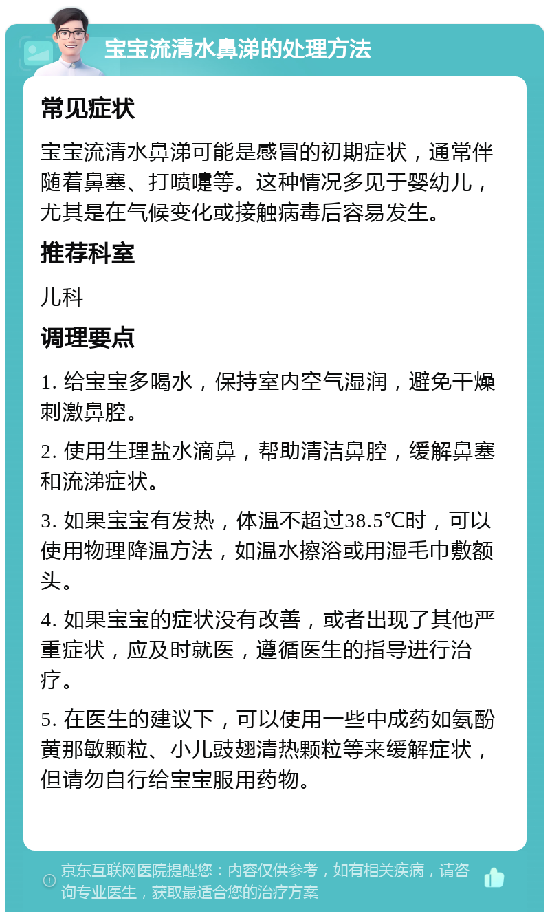 宝宝流清水鼻涕的处理方法 常见症状 宝宝流清水鼻涕可能是感冒的初期症状，通常伴随着鼻塞、打喷嚏等。这种情况多见于婴幼儿，尤其是在气候变化或接触病毒后容易发生。 推荐科室 儿科 调理要点 1. 给宝宝多喝水，保持室内空气湿润，避免干燥刺激鼻腔。 2. 使用生理盐水滴鼻，帮助清洁鼻腔，缓解鼻塞和流涕症状。 3. 如果宝宝有发热，体温不超过38.5℃时，可以使用物理降温方法，如温水擦浴或用湿毛巾敷额头。 4. 如果宝宝的症状没有改善，或者出现了其他严重症状，应及时就医，遵循医生的指导进行治疗。 5. 在医生的建议下，可以使用一些中成药如氨酚黄那敏颗粒、小儿豉翅清热颗粒等来缓解症状，但请勿自行给宝宝服用药物。