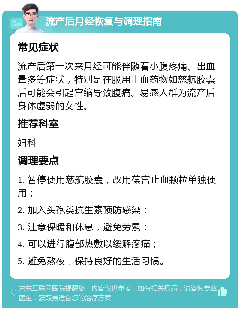 流产后月经恢复与调理指南 常见症状 流产后第一次来月经可能伴随着小腹疼痛、出血量多等症状，特别是在服用止血药物如慈航胶囊后可能会引起宫缩导致腹痛。易感人群为流产后身体虚弱的女性。 推荐科室 妇科 调理要点 1. 暂停使用慈航胶囊，改用葆宫止血颗粒单独使用； 2. 加入头孢类抗生素预防感染； 3. 注意保暖和休息，避免劳累； 4. 可以进行腹部热敷以缓解疼痛； 5. 避免熬夜，保持良好的生活习惯。