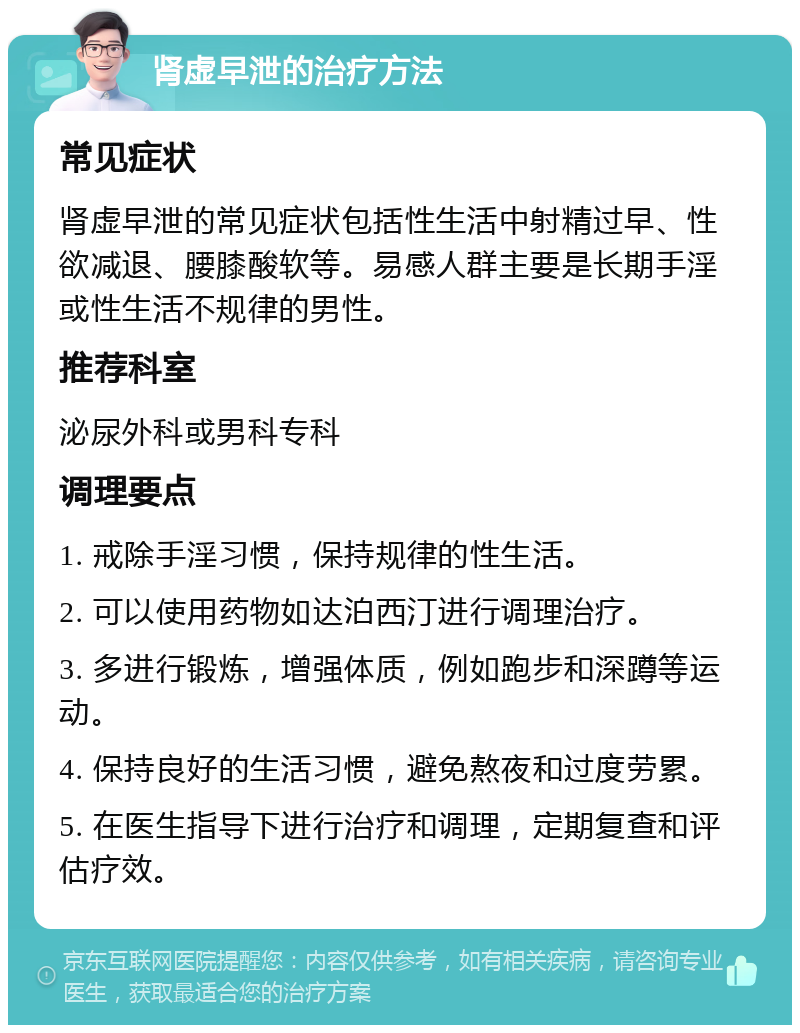 肾虚早泄的治疗方法 常见症状 肾虚早泄的常见症状包括性生活中射精过早、性欲减退、腰膝酸软等。易感人群主要是长期手淫或性生活不规律的男性。 推荐科室 泌尿外科或男科专科 调理要点 1. 戒除手淫习惯，保持规律的性生活。 2. 可以使用药物如达泊西汀进行调理治疗。 3. 多进行锻炼，增强体质，例如跑步和深蹲等运动。 4. 保持良好的生活习惯，避免熬夜和过度劳累。 5. 在医生指导下进行治疗和调理，定期复查和评估疗效。