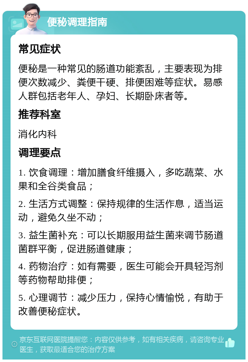 便秘调理指南 常见症状 便秘是一种常见的肠道功能紊乱，主要表现为排便次数减少、粪便干硬、排便困难等症状。易感人群包括老年人、孕妇、长期卧床者等。 推荐科室 消化内科 调理要点 1. 饮食调理：增加膳食纤维摄入，多吃蔬菜、水果和全谷类食品； 2. 生活方式调整：保持规律的生活作息，适当运动，避免久坐不动； 3. 益生菌补充：可以长期服用益生菌来调节肠道菌群平衡，促进肠道健康； 4. 药物治疗：如有需要，医生可能会开具轻泻剂等药物帮助排便； 5. 心理调节：减少压力，保持心情愉悦，有助于改善便秘症状。