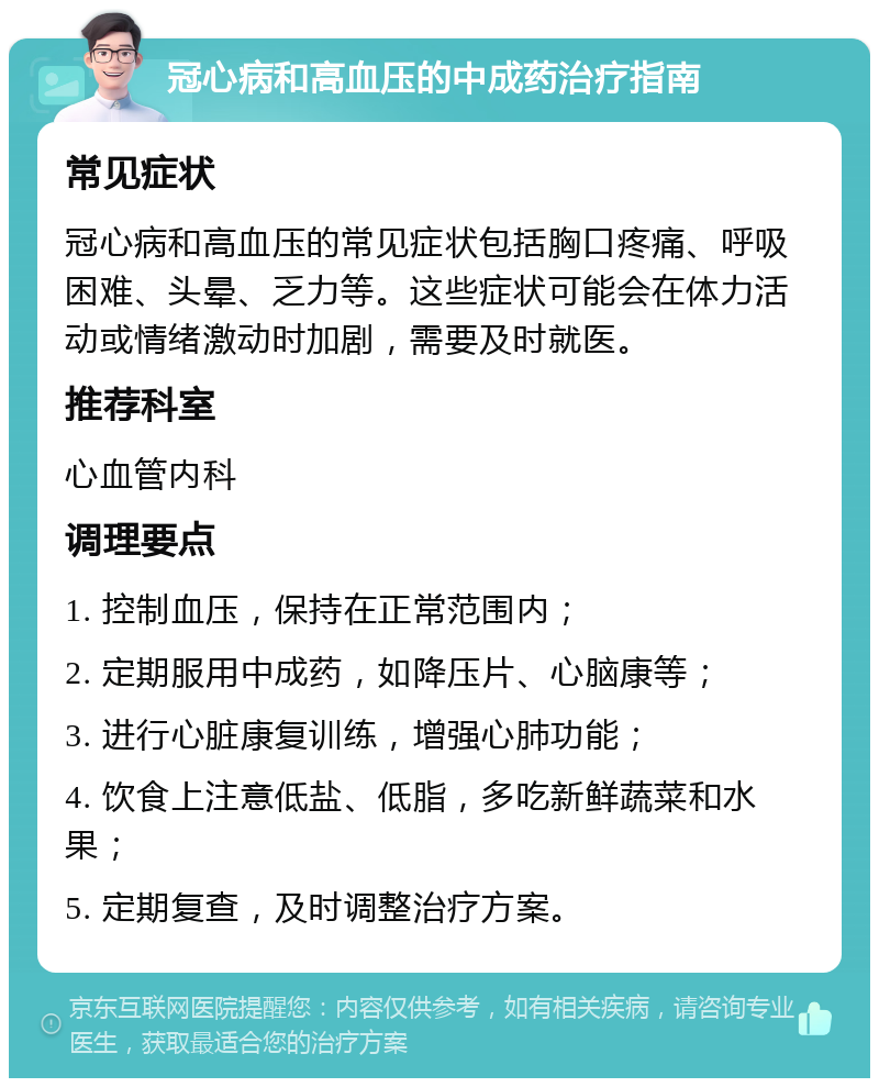 冠心病和高血压的中成药治疗指南 常见症状 冠心病和高血压的常见症状包括胸口疼痛、呼吸困难、头晕、乏力等。这些症状可能会在体力活动或情绪激动时加剧，需要及时就医。 推荐科室 心血管内科 调理要点 1. 控制血压，保持在正常范围内； 2. 定期服用中成药，如降压片、心脑康等； 3. 进行心脏康复训练，增强心肺功能； 4. 饮食上注意低盐、低脂，多吃新鲜蔬菜和水果； 5. 定期复查，及时调整治疗方案。