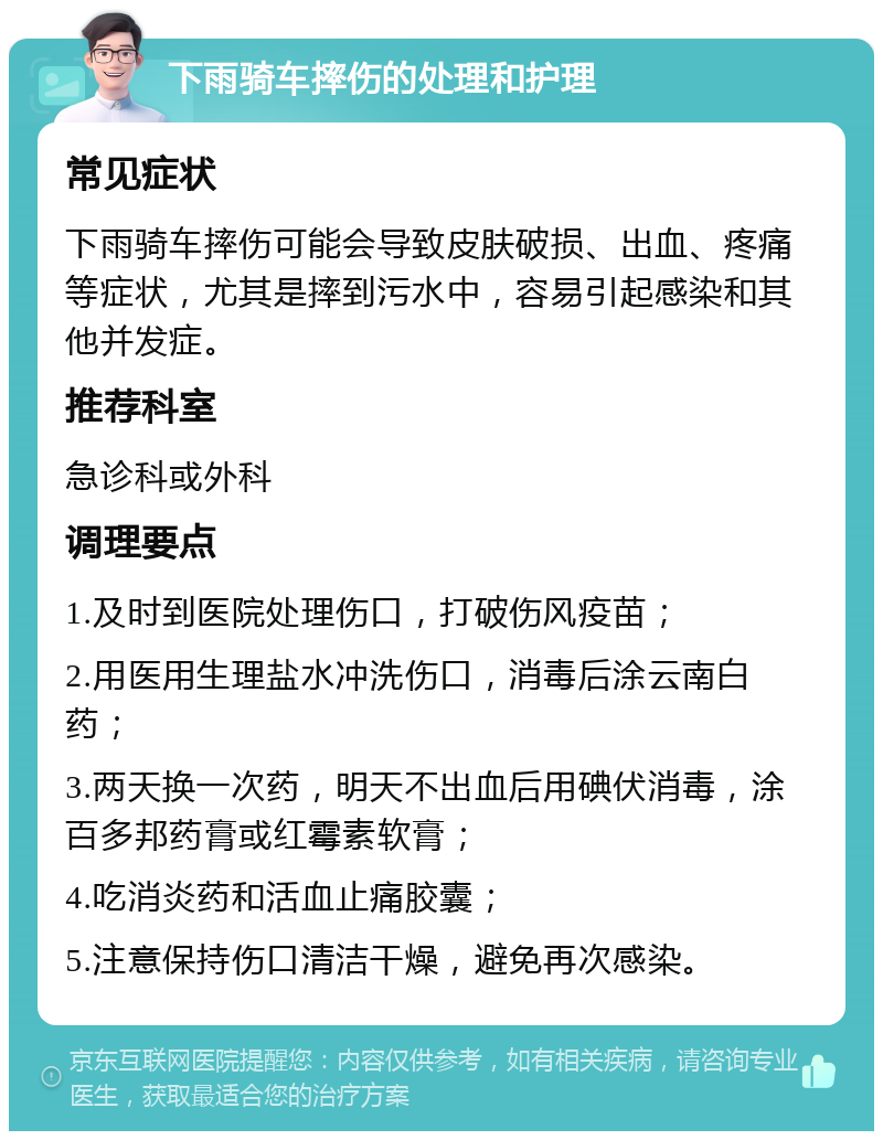 下雨骑车摔伤的处理和护理 常见症状 下雨骑车摔伤可能会导致皮肤破损、出血、疼痛等症状，尤其是摔到污水中，容易引起感染和其他并发症。 推荐科室 急诊科或外科 调理要点 1.及时到医院处理伤口，打破伤风疫苗； 2.用医用生理盐水冲洗伤口，消毒后涂云南白药； 3.两天换一次药，明天不出血后用碘伏消毒，涂百多邦药膏或红霉素软膏； 4.吃消炎药和活血止痛胶囊； 5.注意保持伤口清洁干燥，避免再次感染。