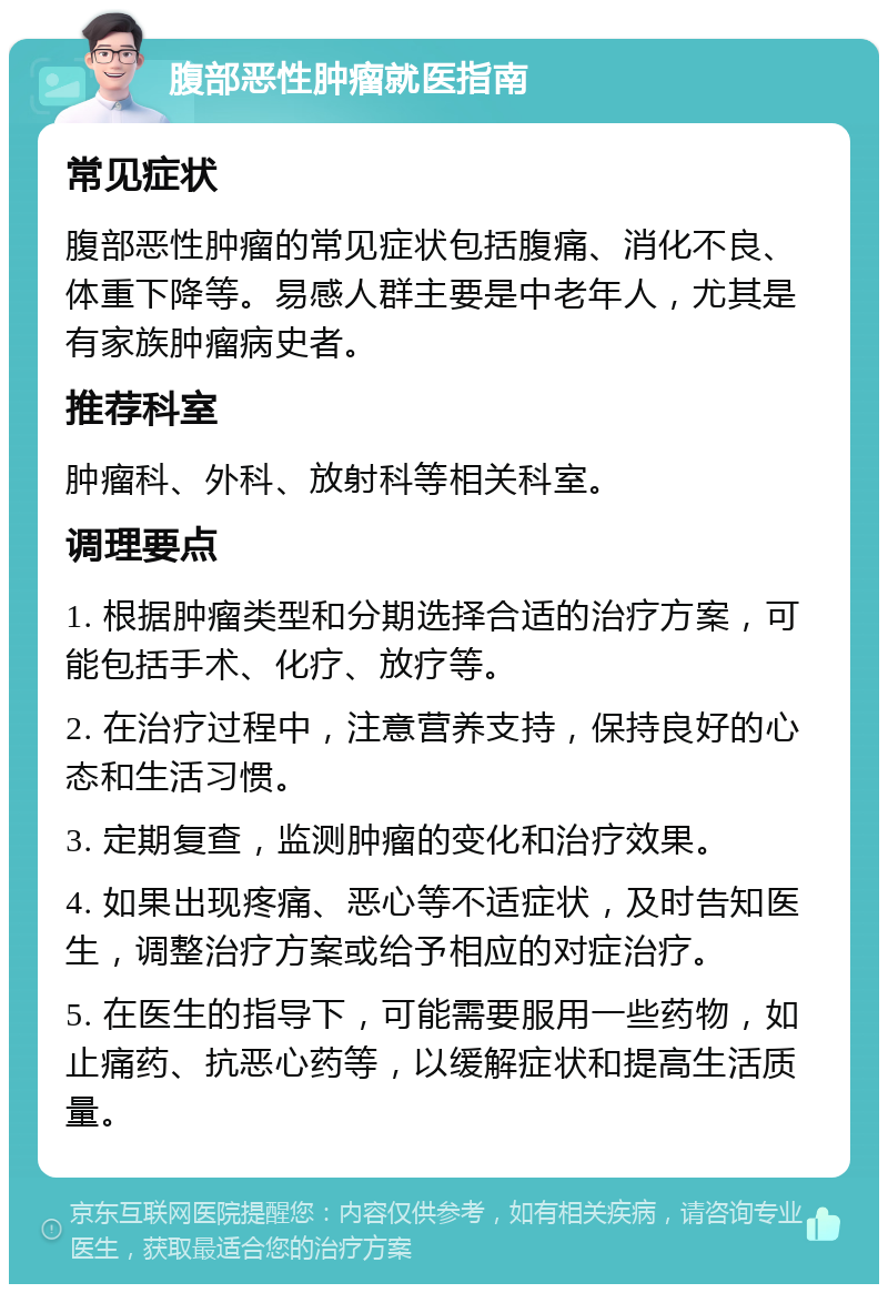 腹部恶性肿瘤就医指南 常见症状 腹部恶性肿瘤的常见症状包括腹痛、消化不良、体重下降等。易感人群主要是中老年人，尤其是有家族肿瘤病史者。 推荐科室 肿瘤科、外科、放射科等相关科室。 调理要点 1. 根据肿瘤类型和分期选择合适的治疗方案，可能包括手术、化疗、放疗等。 2. 在治疗过程中，注意营养支持，保持良好的心态和生活习惯。 3. 定期复查，监测肿瘤的变化和治疗效果。 4. 如果出现疼痛、恶心等不适症状，及时告知医生，调整治疗方案或给予相应的对症治疗。 5. 在医生的指导下，可能需要服用一些药物，如止痛药、抗恶心药等，以缓解症状和提高生活质量。