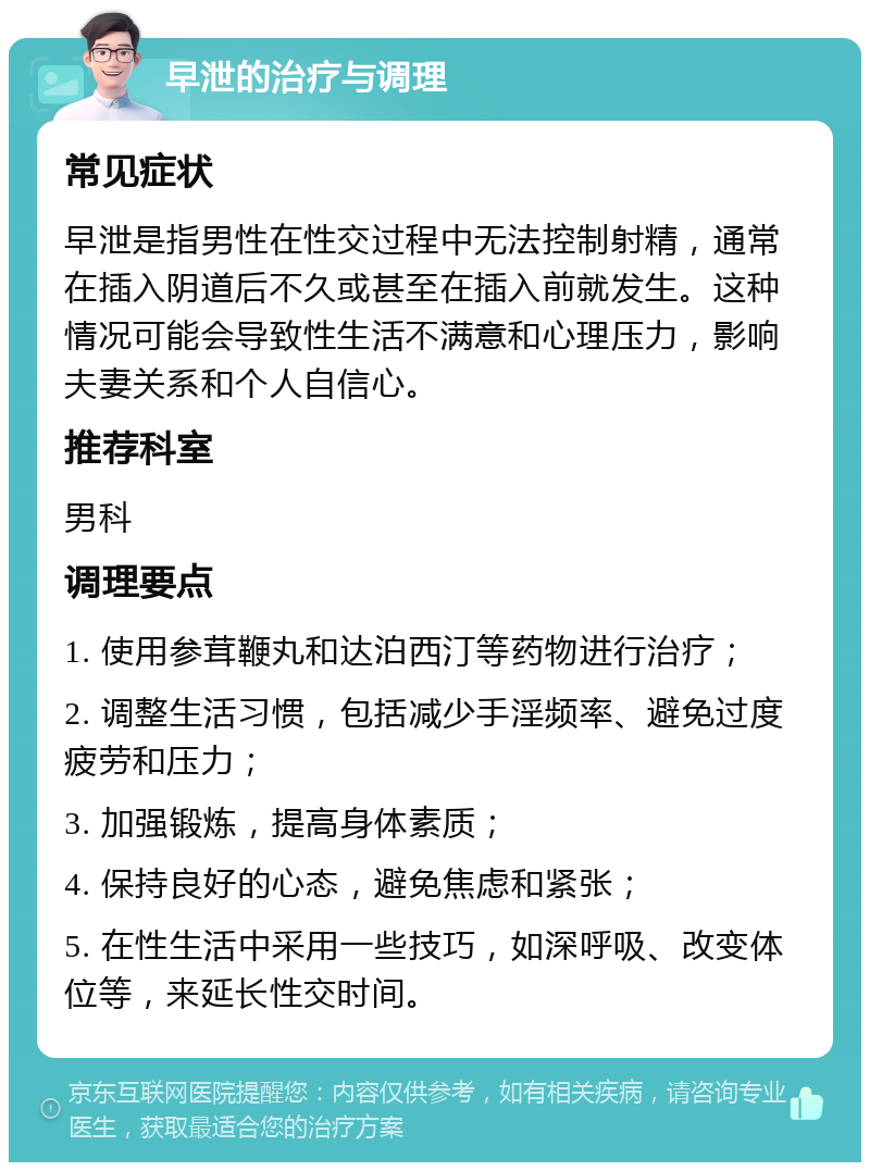 早泄的治疗与调理 常见症状 早泄是指男性在性交过程中无法控制射精，通常在插入阴道后不久或甚至在插入前就发生。这种情况可能会导致性生活不满意和心理压力，影响夫妻关系和个人自信心。 推荐科室 男科 调理要点 1. 使用参茸鞭丸和达泊西汀等药物进行治疗； 2. 调整生活习惯，包括减少手淫频率、避免过度疲劳和压力； 3. 加强锻炼，提高身体素质； 4. 保持良好的心态，避免焦虑和紧张； 5. 在性生活中采用一些技巧，如深呼吸、改变体位等，来延长性交时间。