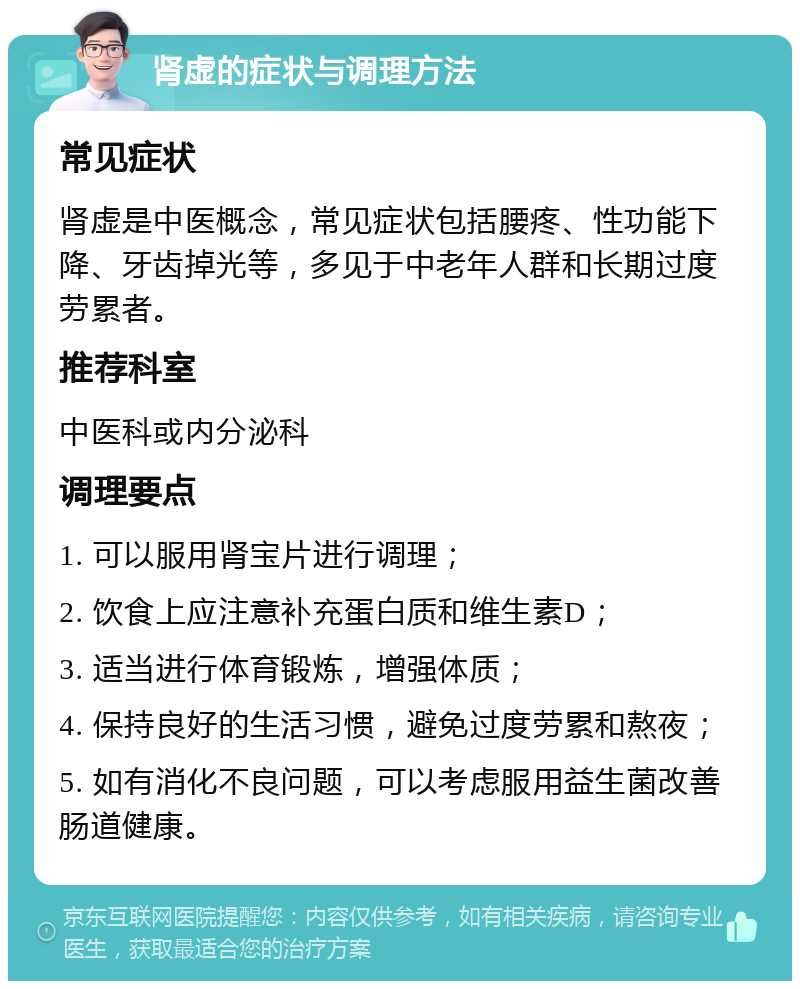 肾虚的症状与调理方法 常见症状 肾虚是中医概念，常见症状包括腰疼、性功能下降、牙齿掉光等，多见于中老年人群和长期过度劳累者。 推荐科室 中医科或内分泌科 调理要点 1. 可以服用肾宝片进行调理； 2. 饮食上应注意补充蛋白质和维生素D； 3. 适当进行体育锻炼，增强体质； 4. 保持良好的生活习惯，避免过度劳累和熬夜； 5. 如有消化不良问题，可以考虑服用益生菌改善肠道健康。