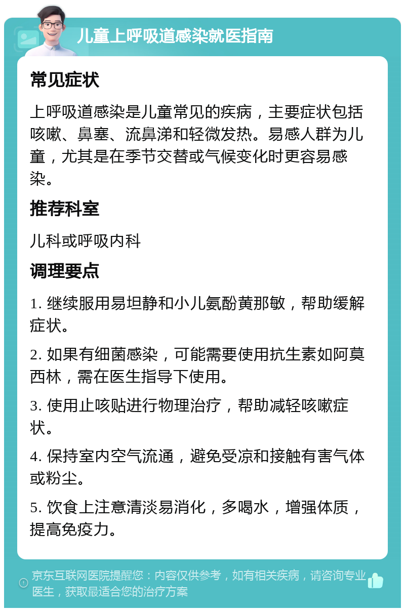 儿童上呼吸道感染就医指南 常见症状 上呼吸道感染是儿童常见的疾病，主要症状包括咳嗽、鼻塞、流鼻涕和轻微发热。易感人群为儿童，尤其是在季节交替或气候变化时更容易感染。 推荐科室 儿科或呼吸内科 调理要点 1. 继续服用易坦静和小儿氨酚黄那敏，帮助缓解症状。 2. 如果有细菌感染，可能需要使用抗生素如阿莫西林，需在医生指导下使用。 3. 使用止咳贴进行物理治疗，帮助减轻咳嗽症状。 4. 保持室内空气流通，避免受凉和接触有害气体或粉尘。 5. 饮食上注意清淡易消化，多喝水，增强体质，提高免疫力。