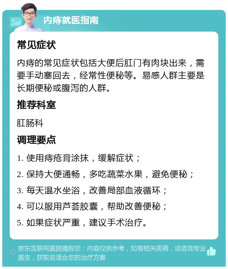 内痔就医指南 常见症状 内痔的常见症状包括大便后肛门有肉块出来，需要手动塞回去，经常性便秘等。易感人群主要是长期便秘或腹泻的人群。 推荐科室 肛肠科 调理要点 1. 使用痔疮膏涂抹，缓解症状； 2. 保持大便通畅，多吃蔬菜水果，避免便秘； 3. 每天温水坐浴，改善局部血液循环； 4. 可以服用芦荟胶囊，帮助改善便秘； 5. 如果症状严重，建议手术治疗。