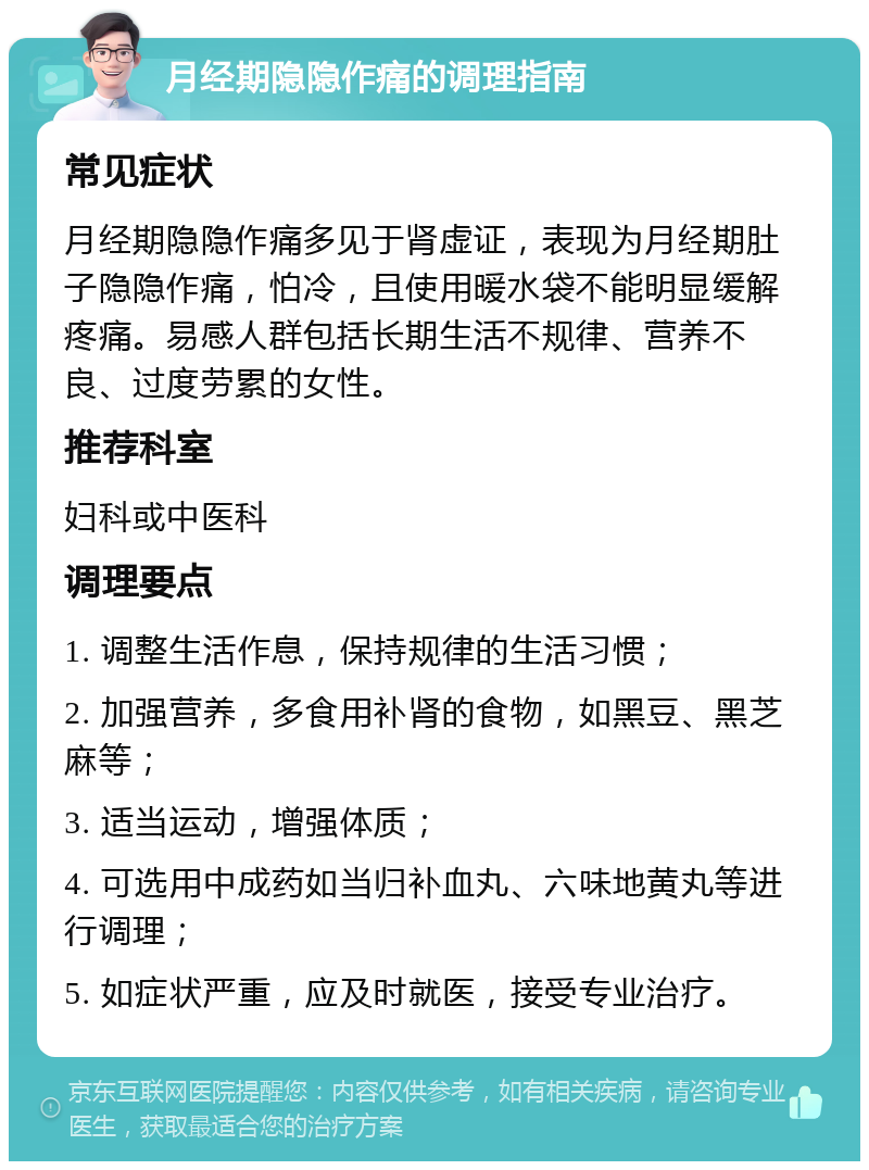 月经期隐隐作痛的调理指南 常见症状 月经期隐隐作痛多见于肾虚证，表现为月经期肚子隐隐作痛，怕冷，且使用暖水袋不能明显缓解疼痛。易感人群包括长期生活不规律、营养不良、过度劳累的女性。 推荐科室 妇科或中医科 调理要点 1. 调整生活作息，保持规律的生活习惯； 2. 加强营养，多食用补肾的食物，如黑豆、黑芝麻等； 3. 适当运动，增强体质； 4. 可选用中成药如当归补血丸、六味地黄丸等进行调理； 5. 如症状严重，应及时就医，接受专业治疗。