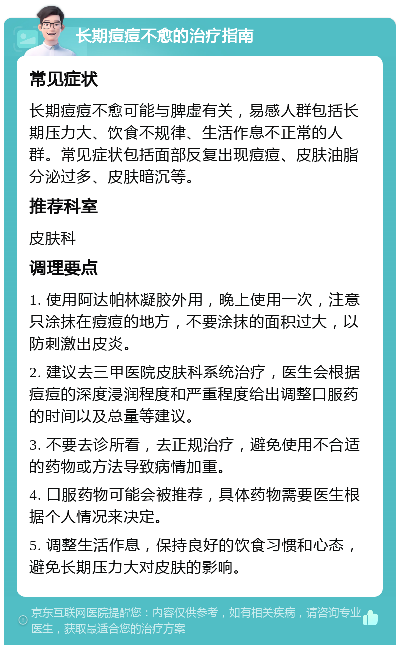 长期痘痘不愈的治疗指南 常见症状 长期痘痘不愈可能与脾虚有关，易感人群包括长期压力大、饮食不规律、生活作息不正常的人群。常见症状包括面部反复出现痘痘、皮肤油脂分泌过多、皮肤暗沉等。 推荐科室 皮肤科 调理要点 1. 使用阿达帕林凝胶外用，晚上使用一次，注意只涂抹在痘痘的地方，不要涂抹的面积过大，以防刺激出皮炎。 2. 建议去三甲医院皮肤科系统治疗，医生会根据痘痘的深度浸润程度和严重程度给出调整口服药的时间以及总量等建议。 3. 不要去诊所看，去正规治疗，避免使用不合适的药物或方法导致病情加重。 4. 口服药物可能会被推荐，具体药物需要医生根据个人情况来决定。 5. 调整生活作息，保持良好的饮食习惯和心态，避免长期压力大对皮肤的影响。