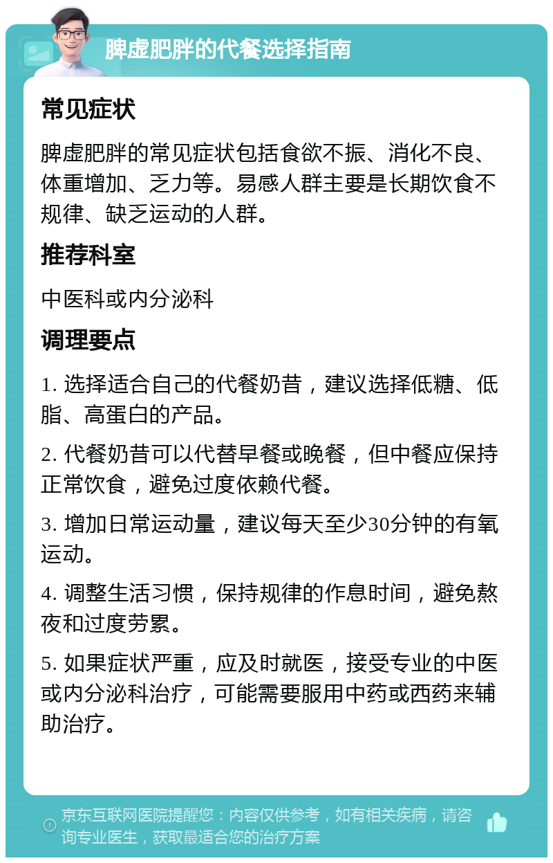 脾虚肥胖的代餐选择指南 常见症状 脾虚肥胖的常见症状包括食欲不振、消化不良、体重增加、乏力等。易感人群主要是长期饮食不规律、缺乏运动的人群。 推荐科室 中医科或内分泌科 调理要点 1. 选择适合自己的代餐奶昔，建议选择低糖、低脂、高蛋白的产品。 2. 代餐奶昔可以代替早餐或晚餐，但中餐应保持正常饮食，避免过度依赖代餐。 3. 增加日常运动量，建议每天至少30分钟的有氧运动。 4. 调整生活习惯，保持规律的作息时间，避免熬夜和过度劳累。 5. 如果症状严重，应及时就医，接受专业的中医或内分泌科治疗，可能需要服用中药或西药来辅助治疗。