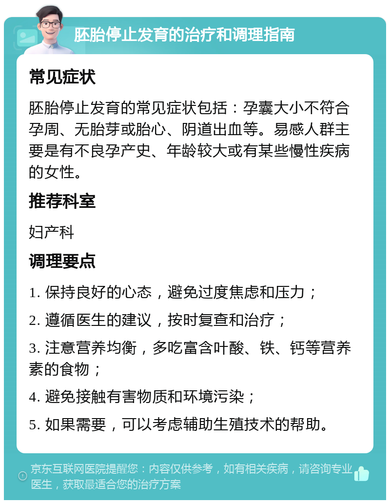 胚胎停止发育的治疗和调理指南 常见症状 胚胎停止发育的常见症状包括：孕囊大小不符合孕周、无胎芽或胎心、阴道出血等。易感人群主要是有不良孕产史、年龄较大或有某些慢性疾病的女性。 推荐科室 妇产科 调理要点 1. 保持良好的心态，避免过度焦虑和压力； 2. 遵循医生的建议，按时复查和治疗； 3. 注意营养均衡，多吃富含叶酸、铁、钙等营养素的食物； 4. 避免接触有害物质和环境污染； 5. 如果需要，可以考虑辅助生殖技术的帮助。